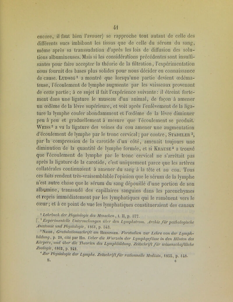 encore, il faut bien l’avouer) se rapproche tout autant de celle des différents sucs imbibant les tissus que de celle du sérum du sang, même après sa transsudation d’après les lois de diffusion des solu- tions albumineuses. Mais si les considérations précédentes sont insuffi- santes pour faire accepter la théorie de la filtration, l’expérimentation nous fournit des bases plus solides pour nous décider en connaissance de cause. Ludwig 1 a montré que lorsqu’une partie devient œdéma- teuse, l’écoulement de lymphe augmente par les vaisseaux provenant de cette partie; à ce sujet il fait l’expérience suivante: il étreint forte- ment dans line ligature le museau d’un animal, de façon à amener un œdème de la lèvre supérieure, et voit après l’enlèvement de la liga- ture la lymphe couler abondamment et l’œdème de la lèvre diminuer peu à peu et graduellement à mesure que l’écoulement se produit. Weiss2 a vu la ligature des veines du cou amener une augmentation d’écoulement de lymphe par le tronc cervical; par contre, Stadeler3, par la compression de la carotide d’un côté, amenait toujours une diminution de la quantité de lymphe formée, et si Kraüse 1 a trouvé que l’écoulement de lymphe par le tronc cervical ne s’arrêtait pas après la ligature de la carotide, c’est uniquement parce que les artères collatérales continuaient à amener du sang cà la tête et au cou. Tous ces faits rendent très-vraisemblable l’opinion que le sérum de la lymphe n’est autre chose que le sérum du sang dépouillé d’une portion de son albumine, transsudé des capillaires sanguins dans les parenchymes et repris immédiatement par les lymphatiques qui le ramènent vers Je cœur; et à ce point de vue les lymphatiques constitueraient des canaux 1 Lehrbuch der Physiologie des Menschen, t. II, p. 577. l . Experimentclle Untersuchungen iiber den Lymphstrom. Arcldo filr pathologische Anatomie und Physiologie, 1861, p. 543. Nasse, Giatulalionsschrift an IIeusingeh. Vovsludien zut Lehre von der Lympli- bildung, p. 28, cité par IIrs. lieber die PVurzeln der Lymphgefdsse in den Hàuten des Korpers, und iiber die Theorien des Lymphbildung. Zeitschrift fur tvissenschaftliche Zoologie, 1862, p. 242. Zur Physiologie der Lymphe. Zeitschriftfür rationnelle Medizin, 1855, p. 148. S. ' r.