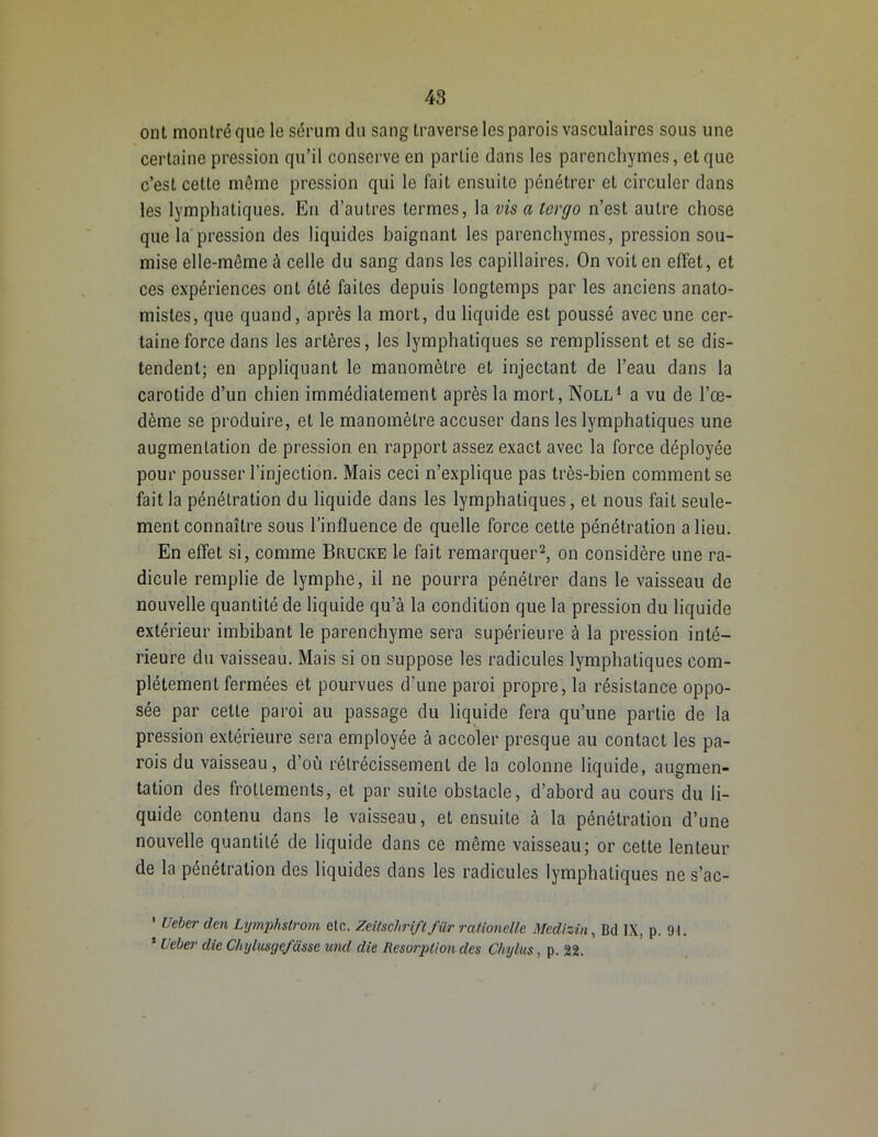 ont montré que le sérum du sang traverse les parois vasculaires sous une certaine pression qu’il conserve en partie dans les parenchymes, et que c’est cette même pression qui le fait ensuite pénétrer et circuler dans les lymphatiques. En d’autres termes, la vis a tergo n’est autre chose que la pression des liquides baignant les parenchymes, pression sou- mise elle-même à celle du sang dans les capillaires. On voit en effet, et ces expériences ont été faites depuis longtemps par les anciens anato- mistes, que quand, après la mort, du liquide est poussé avec une cer- taine force dans les artères, les lymphatiques se remplissent et se dis- tendent; en appliquant le manomètre et injectant de l’eau dans la carotide d’un chien immédiatement après la mort, Noll1 a vu de l’œ- dème se produire, et le manomètre accuser dans les lymphatiques une augmentation de pression en rapport assez exact avec la force déployée pour pousser l’injection. Mais ceci n’explique pas très-bien comment se fait la pénétration du liquide dans les lymphatiques, et nous fait seule- ment connaître sous l’influence de quelle force cette pénétration a lieu. En effet si, comme Brucke le fait remarquer2, on considère une ra- dicule remplie de lymphe, il ne pourra pénétrer dans le vaisseau de nouvelle quantité de liquide qu’à la condition que la pression du liquide extérieur imbibant le parenchyme sera supérieure à la pression inté- rieure du vaisseau. Mais si on suppose les radicules lymphatiques com- plètement fermées et pourvues d'une paroi propre, la résistance oppo- sée par cette paroi au passage du liquide fera qu’une partie de la pression extérieure sera employée à accoler presque au contact les pa- rois du vaisseau, d’où rétrécissement de la colonne liquide, augmen- tation des frottements, et par suite obstacle, d’abord au cours du li- quide contenu dans le vaisseau, et ensuite à la pénétration d’une nouvelle quantité de liquide dans ce même vaisseau; or cette lenteur de la pénétration des liquides dans les radicules lymphatiques ne s’ac- ’ Ueberden Lymphslrom etc. Zeitschrift fur rationelle Medizin, Bd IX, p. 91. 1 Ueber die Chylusgefasse und die Résorption des Chylus, p. 22.