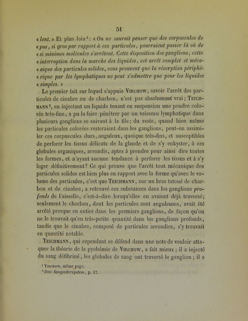 <r lent. » Et plus loin1 : « On ne saurait penser que des corpuscules de <s. pus, si gros par rapport à ces particules, pourraient passer là où de «si minimes molécules s'arrêtent. Cette disposition des ganglions, cette a interruption dans la marche des liquides, cet arrêt complet et mêca- <t aique des particules solides, vous prouvent que la résorption périphé- « riquc par les lymphatiques ne peut s’admettre que pour les liquides <t simples. » Le premier fait sur lequel s’appuie Virchow, savoir l’arrêt des par- ticules de cinabre ou de charbon, n’est pas absolument vrai; Teicii- mann2, en injectant un liquide tenant en suspension une poudre colo- rée très-fine, a pu la faire pénétrer par un vaisseau lymphatique dans plusieurs ganglions se suivant à la file; du reste, quand bien même les particules colorées resteraient dans les ganglions, peut-on assimi- ler ces corpuscules durs, anguleux, quoique très-fins, et susceptibles de perforer les tissus délicats de la glande et de s’y enkyster, à ces globules organiques, arrondis, aptes à prendre pour ainsi dire toutes les formes, et n’ayant aucune tendance à perforer les tissus et à s’y loger définitivement? Ce qui prouve que l’arrêt tout mécanique des particules solides est bien plus en rapport avec la forme qu’avec le vo- lume des particules, c’est que Teiciimann, sur un bras tatoué de char- bon et de cinabre, a retrouvé ces substances dans les ganglions pro- fonds de. l’aisselle, c’est-à-dire lorsqu’elles en avaient déjà traversé; seulement le charbon, dont les particules sont anguleuses, avait été arrêté presque en entier dans les premiers ganglions, de façon qu’on ne le trouvait qu’en très-petite quantité dans les ganglions profonds, tandis que le cinabre, composé de particules arrondies, s’y trouvait en quantité notable. Teiciimann, qui cependant se défend dans une note de vouloir atta- quer la théorie de la pyohémie de Virchow, a fait mieux ; il a injecté du sang défibriné, les globules de sang ont traversé le ganglion ; il a 1 Virchow, même page. 1 Das Saugadersystem, p. 57.