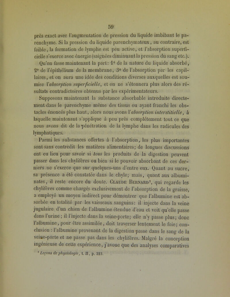 près exact avec l'augmentation de pression du liquide imbibant le pa- renchyme. Si la pression du liquide parenchymateux, au contraire,est faible, la formation de lymphe est peu active, et l’absorption superfi- cielle s’exerce avec énergie (saignées diminuant la pression du sang etc.). Qu’on fasse maintenant la part: 1° de la nature du liquide absorbé, 2° de l’épithélium de la membrane, 3° de l’absorption par les capil- laires, et on aura une idée des conditions diverses auxquelles est sou- mise Yabsorption superficielle, et on ne s’étonnera plus alors des ré- sultats contradictoires obtenus par les expérimentateurs. Supposons maintenant la substance absorbable introduite directe- ment dans le parenchyme même des tissus ou ayant franchi les obs- tacles énoncés plus haut, alors nous avons Y absorption interstitielle, à laquelle maintenant s’applique à peu près complètement tout ce que nous avons dit de la pénétration de la lymphe dans les radicules des lymphatiques. Parmi les substances offertes à l’absorption, les plus importantes sont sans contredit les matières alimentaires; de longues discussions ont eu lieu pour savoir si tous les produits de la digestion peuvent passer dans les chylifères ou bien si le pouvoir absorbant de ces der- niers ne s’exerce que sur quelques-uns d’entre eux. Quant au sucre, sa présence a été constatée dans le chyle; mais, quant aux albumi- nates, il reste encore du doute. Claude Bernard1, qui regarde les chylifères comme chargés exclusivement de l’absorption de la graisse, a employé un moyen indirect pour démontrer que l’albumine est ab- sorbée en totalité par les vaisseaux sanguins: il injecte dans la veine jugulaire d’un chien de l’albumine étendue d’eau et voit quelle passe dans l’urine; il l’injecte dans la veine-porte; elle n’y passe plus; donc l’albumine, pour être assimilée, doit traverser lentement le foie; con- clusion : l’albumine provenant de la digestion passe dans le sang de la veiue-porte et ne passe pas dans les chylifères. Malgré la conception ingénieuse de celte expérience, j’avoue que des analyses comparatives 1 Leçons (lephysiologie, t. Il, p. 323.