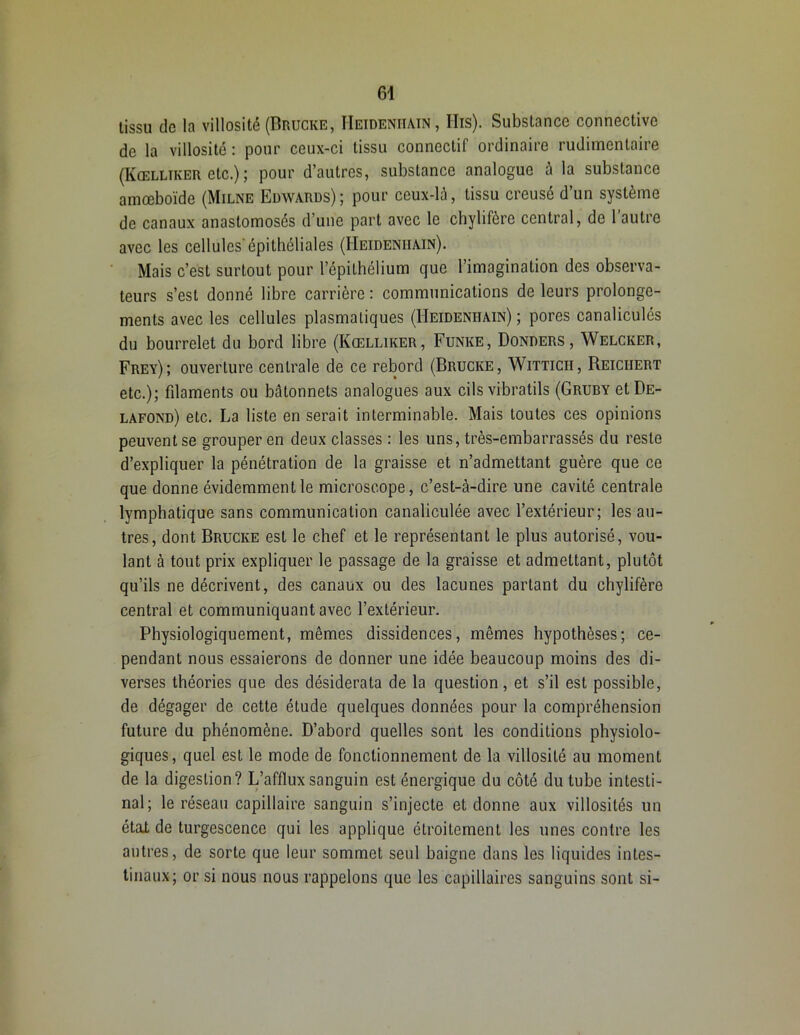 tissu de la villosité (Brucke, IIeideniiain , His). Substance connective de la villosité : pour ceux-ci tissu connectif ordinaire rudimentaire (Kœlltker etc.) ; pour d’autres, substance analogue à la substance amœboïde (Milne Edwards); pour ceux-là, tissu creusé d’un système de canaux anastomosés d’une part avec le chylifère central, de l’autre avec les cellules'épithéliales (Heideniiain). Mais c’est surtout pour l’épithélium que l’imagination des observa- teurs s’est donné libre carrière : communications de leurs prolonge- ments avec les cellules plasmatiques (IIeideniiain); pores canaliculés du bourrelet du bord libre (Kœlliker, Funke, Donders , Welcker, Frey); ouverture centrale de ce rebord (Brucke, Witticii, Reichert etc.); filaments ou bâtonnets analogues aux cils vibratils (Gruby etDE- lafond) etc. La liste en serait interminable. Mais toutes ces opinions peuvent se grouper en deux classes : les uns, très-embarrassés du reste d’expliquer la pénétration de la graisse et n’admettant guère que ce que donne évidemment le microscope, c’est-à-dire une cavité centrale lymphatique sans communication canaliculée avec l’extérieur; les au- tres, dont Brucke est le chef et le représentant le plus autorisé, vou- lant à tout prix expliquer le passage de la graisse et admettant, plutôt qu’ils ne décrivent, des canaux ou des lacunes partant du chylifère central et communiquant avec l’extérieur. Physiologiquement, mêmes dissidences, mêmes hypothèses; ce- pendant nous essaierons de donner une idée beaucoup moins des di- verses théories que des désiderata de la question, et s’il est possible, de dégager de cette étude quelques données pour la compréhension future du phénomène. D’abord quelles sont les conditions physiolo- giques, quel est le mode de fonctionnement de la villosité au moment de la digestion? L’afflux sanguin est énergique du côté du tube intesti- nal; le réseau capillaire sanguin s’injecte et donne aux villosités un étaX de turgescence qui les applique étroitement les unes contre les autres, de sorte que leur sommet seul baigne dans les liquides intes- tinaux; or si nous nous rappelons que les capillaires sanguins sont si-