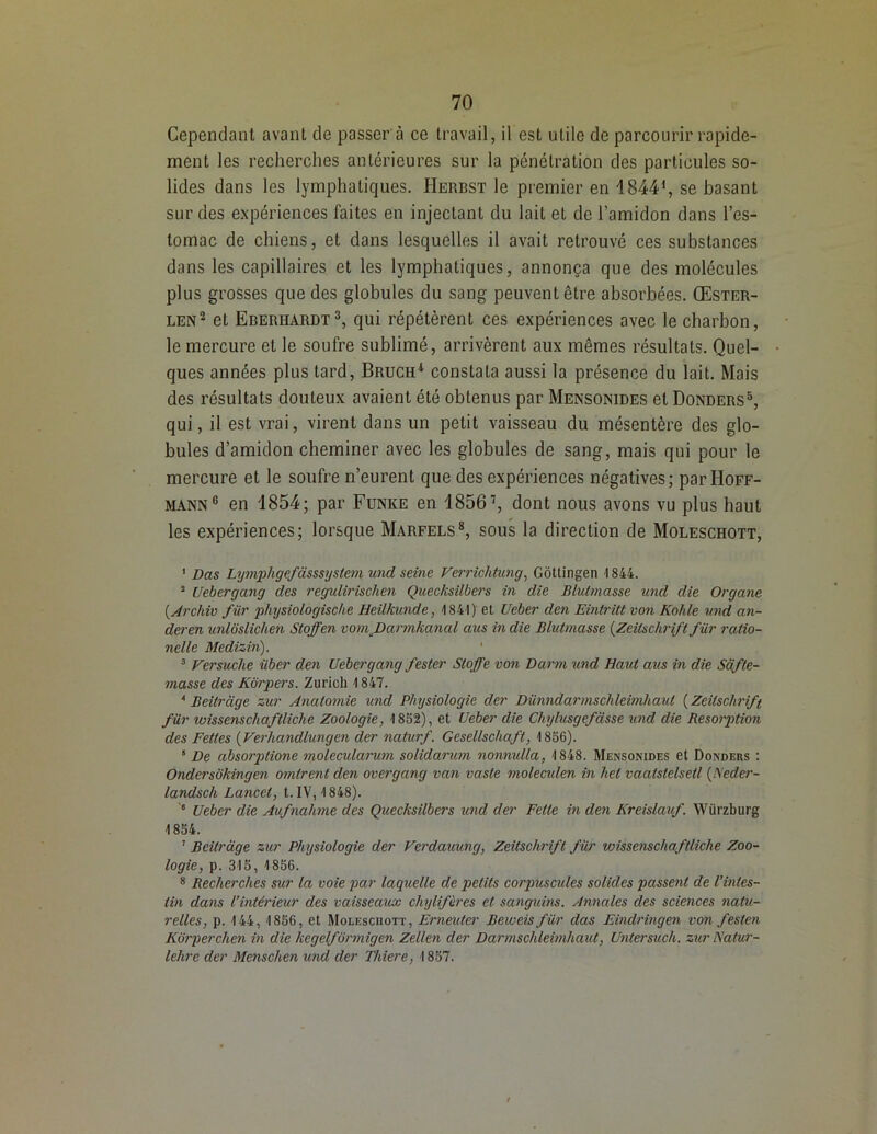 Cependant avant de passer à ce travail, il est utile de parcourir rapide- ment les recherches antérieures sur la pénétration des particules so- lides dans les lymphatiques. Herbst le premier en 18441, se basant sur des expériences faites en injectant du lait et de l’amidon dans l’es- tomac de chiens, et dans lesquelles il avait retrouvé ces substances dans les capillaires et les lymphatiques, annonça que des molécules plus grosses que des globules du sang peuvent être absorbées. Œster- len2 et Eberhardt3, qui répétèrent ces expériences avec le charbon, le mercure et le soufre sublimé, arrivèrent aux mêmes résultats. Quel- ques années plus tard, Bruch4 constata aussi la présence du lait. Mais des résultats douteux avaient été obtenus par Mensonides et Donders5, qui, il est vrai, virent dans un petit vaisseau du mésentère des glo- bules d’amidon cheminer avec les globules de sang, mais qui pour le mercure et le soufre n’eurent que des expériences négatives; par Hoff- mann 6 en 1854; par Funke en 18567, dont nous avons vu plus haut les expériences; lorsque Marfels8, sous la direction de Moleschott, 1 Das Lymphgefàsssystem und seine Ferrichtung, Gôttingen 1844. 2 Uebergang des regulirischen Quecksilbers in die Blutmasse und die Organe (,Archiv fur physiologische Heilkunde, '1841) et Ueber den Eintritt von Kohle und an- deren unloslichen Stoffen vomJDarmkanal aus in die Blutmasse (.Zeitschrift fur ratio- nelle Medizin). 3 Versuche iiber den Uebergang f ester Stoffe von B ar m und Haut aus in die Safte- masse des Kôrpers. Zurich 1847. 4 Beitrdge zur Anatomie und Physiologie der Diinndarmschleimhaut ( Zeitschrift fiir wissenscliaftliche Zoologie, 1852), et Ueber die Chylusgefdsse und die Résorption des Fettes (Verhandlungen der naturf. Gcsellschafl, 1856). 8 De absorptione moleculanim solidarum nonnulla, 1848. Mensonides et Dondebs : Ondersdkingen omirent den overgang van vaste moleciden in het vaalslelsetl (l\'eder- landsch Lancet, t. IV, 1848). 6 Ueber die Aufnahme des Quecksilbers und der Felte in den Kreislauf. Würzburg 1854. 1 Beitrdge zur Physiologie der Verdauung, Zeitschrift fiir wissenscliaftliche Zoo- logie, p. 315, 1856. 8 Recherches sur la voie par laquelle de petits corjmscides solides passent de l’intes- tin dans l’intérieur des vaisseaux chylifères et sanguins. Annales des sciences natu- relles, p. 144, 1856, et Moleschott, Erneuter Beweis für das Eindringen von festen Kdrperchen in die kcgelfdrmigen Zellen der Darmschleimhaut, Untersuch. zur Natur- lehre der Menschen und cler Thiere, 1857.