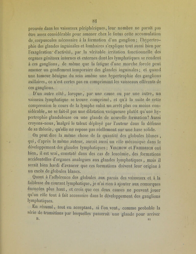 prouvée dans les vaisseaux périphériques, leur nombre ne paraît pas être assez considérable pour amener chez le fœtus celte accumulation de,corpuscules nécessaire à la formation d’un ganglion; l’hypertro- phie des glandes inguinales et lombaires s’explique tout aussi bien par l’exagération'd’activité, par la véritable irritation fonctionnelle des organes génitaux internes et externes dont les lymphatiques se rendent à ces ganglions, de même que la fatigue d’une marche forcée peut amener un gonflement temporaire des glandes inguinales; et quand une tumeur bénigne du sein amène une hypertrophie des ganglions axillaires, ce n’est certes pas en comprimant les vaisseaux efférents de ces ganglions. D’un autre côté, lorsque, par une cause ou par une autre, un vaisseau lymphatique se trouve comprimé, et qu'à la suite de celte compression le cours de la lymphe subit un arrêt plus ou moins con- sidérable, ne se fait-il pas une dilatation variqueuse plutôt qu’une hy- pertrophie glanduleuse ou une glande de nouvelle formation? Aussi croyons-nous, malgré le talent déployé par l’auteur dans la défense de sa théorie, qu’elle ne repose pas réellement sur une base solide. On peut dire la même chose de la quantité des globules blancs , qui, d’après le même auteur, aurait aussi un rôle mécanique dans le développement des glandes lymphatiques ; Virchow et Friedrich ont bien, il est vrai, constaté dans des cas de leucémie, des formations accidentelles d’organes analogues aux glandes lymphatiques, mais il serait bien hardi d’avancer que ces formations doivent leur origine à un excès de globules blancs. Quant à l’adhérence des globules aux parois des vaisseaux et à la faiblesse du courant lymphatique, je n’ai rien à ajouter aux remarques énoncées plus haut, et crois que ces deux causes ne peuvent jouer qu un rôle tout à fait accessoire dans le développement des ganglions lymphatiques. Fn résumé, tout en acceptant, si l’on veut, comme probable la séiie de transitions par lesquelles passerait une glande pour arriver B. il