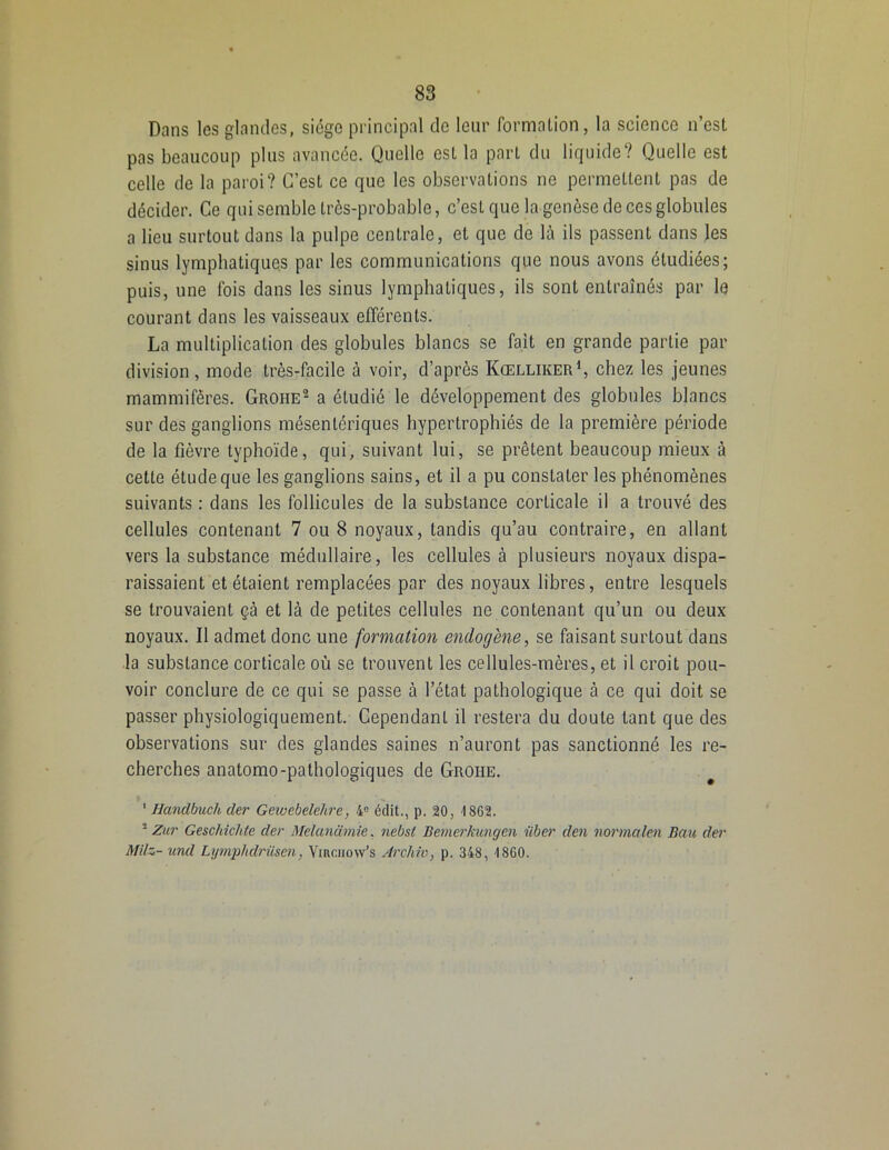 Dans les glandes, siège principal de leur formation, la science n’est pas beaucoup plus avancée. Quelle esl la part du liquide? Quelle est celle de la paroi? C’est ce que les observations ne permettent pas de décider. Ce qui semble très-probable, c’est que la genèse de ces globules a lieu surtout dans la pulpe centrale, et que de là ils passent dans les sinus lymphatiques par les communications que nous avons étudiées; puis, une fois dans les sinus lymphatiques, ils sont entraînés par le courant dans les vaisseaux efférents. La multiplication des globules blancs se fait en grande partie par division, mode très-facile à voir, d’après Kœlliker1, chez les jeunes mammifères. Groiie2 a étudié le développement des globules blancs sur des ganglions mésentériques hypertrophiés de la première période de la fièvre typhoïde, qui, suivant lui, se prêtent beaucoup mieux à cette étude que les ganglions sains, et il a pu constater les phénomènes suivants : dans les follicules de la substance corticale il a trouvé des cellules contenant 7 ou 8 noyaux, tandis qu’au contraire, en allant vers la substance médullaire, les cellules à plusieurs noyaux dispa- raissaient et étaient remplacées par des noyaux libres, entre lesquels se trouvaient çà et là de petites cellules ne contenant qu’un ou deux noyaux. Il admet donc une formation endogène, se faisant surtout dans la substance corticale où se trouvent les cellules-mères, et il croit pou- voir conclure de ce qui se passe à l’état pathologique à ce qui doit se passer physiologiquement. Cependant il restera du doute tant que des observations sur des glandes saines n’auront pas sanctionné les re- cherches anatomo-pathologiques de Groiie. 1 Handbuch der Gewebelehre, 4° édit., p. 20, 1862. 2 Zur Geschichte der Melanümie, nebsl Bemerkungen über den normalen Bau der MHz- und Lymplidriisen, Vikciiow’s Archiv, p. 348, 1860.