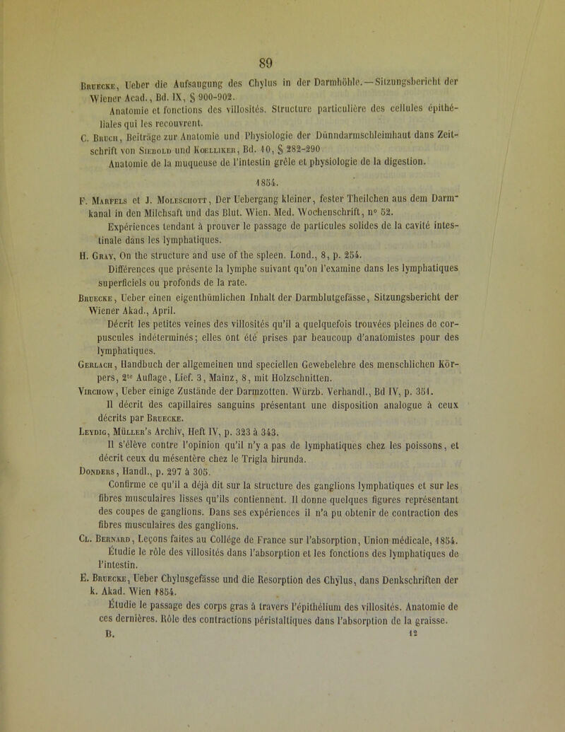 BniiKCKE, Ueber die Aufsaugung des Cliylus in der Darmliôlde. — Silzungsberichl der Wiener Acad., Bd. IX, S 900-902. Anatomie et fonctions des villosités, Structure particulière des cellules épithé- liales qui les recouvrent. C. Bruch, Beitrüge zur Anatomie und Physiologie der Dünndarmschleimhaut dans Zeit- schrift von Siebold und Kgelliker, Bd. 10, S 282-290 Anatomie de la muqueuse de l’intestin grêle et physiologie de la digestion. 4 834. F. Marfels et J. Molesciiott, Der Uehcrgang kleiner, fester Theilchen aus dem Darnr kanal in dcn Milchsaft und das Blul. Wien. Med. Wochenschrift, n° 52. Expériences tendant à prouver le passage de particules solides de la cavité intes- tinale dans les lymphatiques. H. Gray, On the structure and use of the spleen. Lond., 8, p. 254. Différences que présente la lymphe suivant qu’on l’examine dans les lymphatiques superficiels ou profonds de la rate. Brüecke , Ueber cinen eigenlhümlichen Inhalt der Darmblutgefasse, Sitzungsbericht der Wiener Akad., April. Décrit les petites veines des villosités qu’il a quelquefois trouvées pleines de cor- puscules indéterminés; elles ont été prises par beaucoup d’anatomistes pour des lymphatiques. Gerlach, Ilandbuch der allgemeinen und speciellen Gewebelehre des menschlichen Kôr- pers, 2te Auflage, Lief. 3, Mainz, 8, mit Holzschnitten. Virchow, Ueber einige Zustànde der Darmzotten. Würzb. Verhandl., Bd IV, p. 351. Il décrit des capillaires sanguins présentant une disposition analogue à ceux décrits par Brüecke. Leydig, Müller’s Archiv, Ileft IV, p. 323 à 343. Il s’élève contre l’opinion qu’il n’y a pas de lymphatiques chez les poissons, et décrit ceux du mésentère chez le Trigla hirunda. Donders, Handl., p. 297 à 305. Confirme ce qu’il a déjà dit sur la structure des ganglions lymphatiques et sur les fibres musculaires lisses qu’ils contiennent. Il donne quelques figures représentant des coupes de ganglions. Dans ses expériences il n’a pu obtenir de contraction des fibres musculaires des ganglions. Cl. Bernard, Leçons faites au Collège de France sur l’absorption, Union médicale, 1854. Étudie le rôle des villosités dans l’absorption et les fonctions des lymphatiques de l’intestin. E. Brüecke, Ueber Chylusgefâssc und die Résorption des Cliylus, dans Denkschriften der k. Akad. Wien -1854. Étudie le passage des corps gras à travers l’épithélium des villosités. Anatomie de ces dernières. Rôle des contractions péristaltiques dans l’absorption de la graisse. B. 12