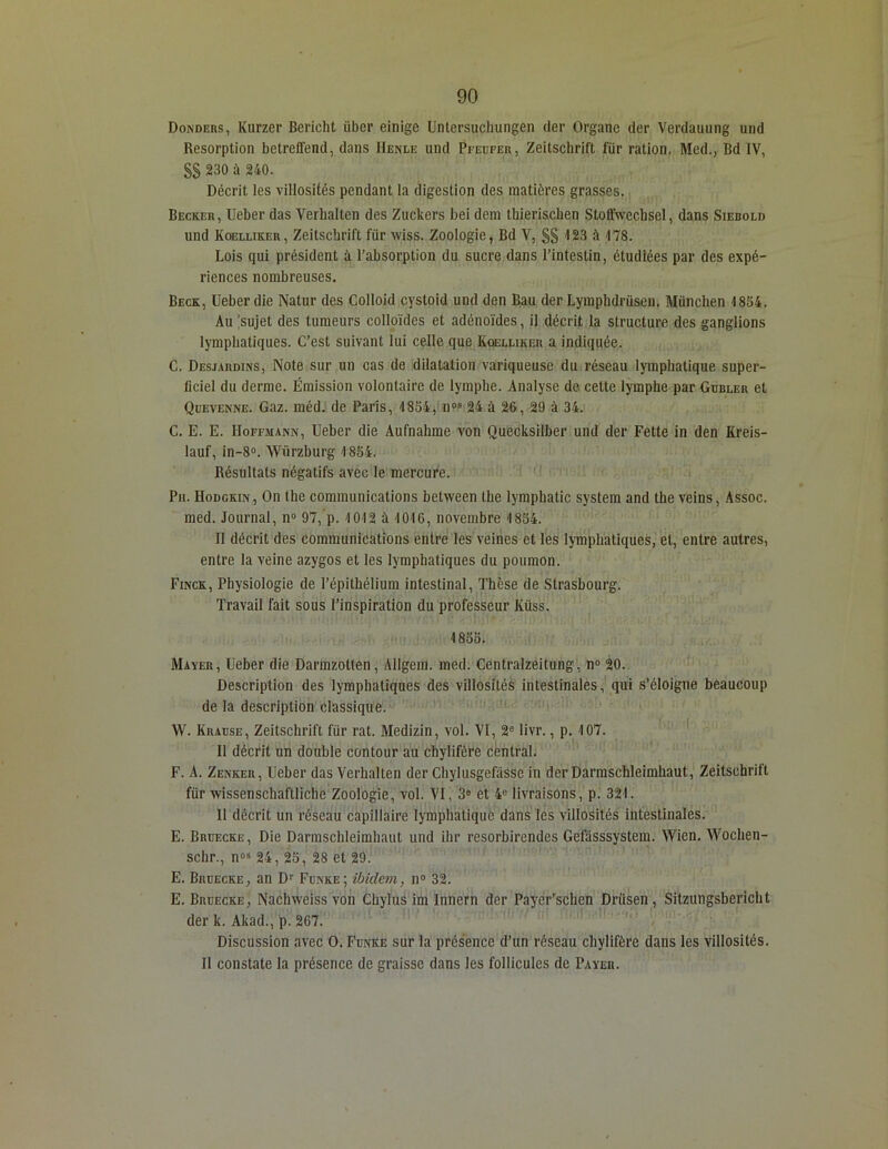 Donders, Kurzer Bericht iibcr einige Unlersuchungen der Organe der Verdauung und Résorption betreffend, dans IIenle und Pfeufer, Zeitschrift für ration. Med., Bd IV, §§ 230 à 240. Décrit les villosités pendant la digestion des matières grasses. Becker, Ueber das Verhalten des Zuckers bei dem thierischen StofTweebsel, dans Siebold und Koelliker, Zeitschrift für wiss. Zoologie, Bd V, §§ <123 à 178. Lois qui président à l'absorption du sucre dans l’intestin, étudiées par des expé- riences nombreuses. Beck, Ueber die Natur des Colloid cystoid und den Bau der Lymphdrüsen. München 1854. Au sujet des tumeurs colloïdes et adénoïdes, il décrit la structure des ganglions lymphatiques. C’est suivant lui celle que Koelliker a indiquée. C. Desjardins, Note sur un cas de dilatation variqueuse du réseau lymphatique super- ficiel du derme. Émission volontaire de lymphe. Analyse de cette lymphe par Gubler et Quevenne. Gaz. méd. de Paris, 1854, nos 24 à 26, 29 à 34. C. E. E. Hoffmann, Ueber die Aufnahme von Quecksilber und der Fette in den Kreis- lauf, in-8°. Würzburg 1854. Résultats négatifs avec le mercure. Pu. Hodgkin, On lhe communications between lhe lymphatic System and the veins, Assoc. med. Journal, n° 97,p. 1012 à 1016, novembre 1854. Il décrit des communications entre les veines et les lymphatiques, et, entre autres, entre la veine azygos et les lymphatiques du poumon. Finck, Physiologie de l’épithélium intestinal, Thèse de Strasbourg. Travail fait sous l’inspiration du professeur Iüiss. 1855. Mayer, Ueber die Darmzotlen, Allgem. med. Centralzeitung, n° 20. Description des lymphatiques des villosités intestinales, qui s’éloigne beaucoup de la description classique. W. Kiuüse, Zeitschrift für rat. Medizin, vol. VI, 2e livr., p. 107. H décrit un double contour au chylifère central. F. A. Zenker, Ueber das Verhalten der Chylusgefâssc in der Darmschleimhaut, Zeitschrift für wissenschaftliche Zoologie, vol. VI, 3e et 4° livraisons, p. 321. 11 décrit un réseau capillaire lymphatique dans les villosités intestinales. E. Bruecke, Die Darmschleimhaut und ihr resorbirendes Gefasssystem. Wien. Wochen- schr., n°s 24, 25, 28 et 29. E. Bruecke, an Dr Funke; ibidem, n° 32. E. Bruecke, Nachweiss von Chylus im Innern der Payer’schen Driisen , Sitzungsbcricht der k. Akad., p. 267. Discussion avec O. Funke sur la présence d’un réseau chylifère dans les villosités. Il constate la présence de graisse dans les follicules de Payer.