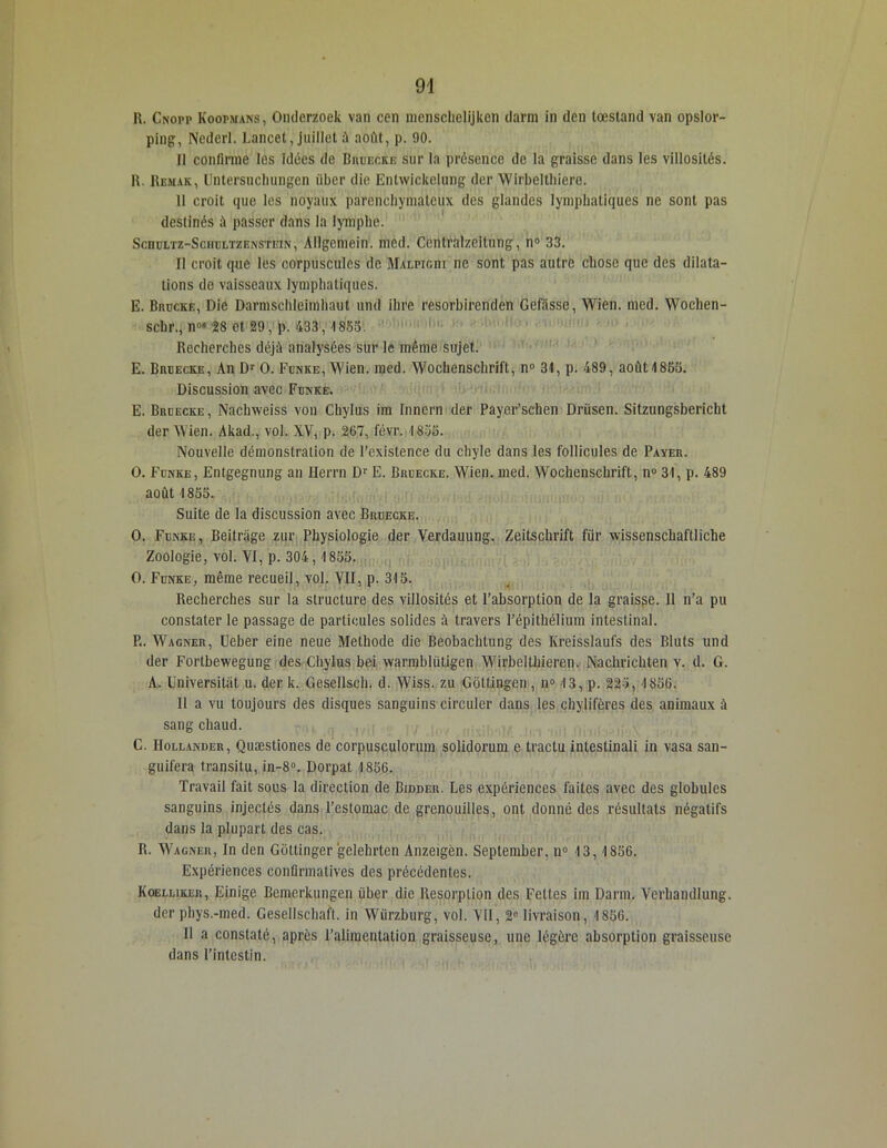 R. Cnopp Koopmans, Omlerzoek van cen menschelijken darm in den tœstand van opslor- ping, Nederl. Lancet, juillet à août, p. 90. 11 confirme les idties de Bruecke sur la présence de la graisse dans les villosités. R. Remak, Untersuchungen iiber die Entwickelung der Wirbelthicre. 11 croit que les noyaux parenchymateux des glandes lymphatiques ne sont pas destinés à passer dans la lymphe. Scnui/rz-SciiijLTZEKSTEw, Allgemein. mcd. Centralzeitung, n° 33. Il croit que les corpuscules de Malpicdi ne sont pas autre chose que des dilata- tions de vaisseaux lymphatiques. E. Brdcke, Die Darmschleimhaut und ihre resorbirenden Gefüssc, Wien. med. Wochen- schrq n08 2 8 et 29, p. 433, 1853. Recherches déjà analysées sur le même sujet. E. Brdecke, An Dr O. Fdnke, Wien. med. Wochenschrift, n° 31, p. 489, aoùt1865. Discussion avec Fdnke. E. Brdecke, Naclnveiss von Chylus im Innern der Payer’schen Drüsen. Sitzungsbericht der Wien. Akad., vol. XV, p. 267, févr. 1835. Nouvelle démonstration de l’existence du chyle dans les follicules de Payer. O. Fdnke, Entgegnung an ïïerrn Dr E. Brdecke. Wien. med. Wochenschrift, n° 31, p. 489 août 1855. Suite de la discussion avec Bruecke. O. Fdnke, Beitrage zur Physiologie der Verdauung. Zeitschrift für wissenschaftliche Zoologie, vol. VI, p. 304,1855. O. Fdnke, même recueil, vol. VII, p. 315. Recherches sur la structure des villosités et l’absorption de la graisse. 11 n’a pu constater le passage de particules solides à travers l’épithélium intestinal. P«. Wagner, Ueber eine neue Méthode die Beobachtung des Kreissïaufs des Bluts und der Fortbewegung des Chylus bei warmblütigen Wirbelthieren. Nachrichten v. d. G. A. Universitàt u. der k. Gesellsch. d. Wiss. zu Gôttingen, n° 13, p. 225, 1856. Il a vu toujours des disques sanguins circuler dans les chylifères des animaux à sang chaud. C. Hollander, Quæstiones de corpusculorum solidorum e trac tu intestinali in vasa san- guifera transitu, in-8°. Dorpat 1856. Travail fait sous la direction de Bidder. Les expériences faites avec des globules sanguins injectés dans l’estomac de grenouilles, ont donné des résultats négatifs dans la plupart des cas. R. Wagner, In den Gottinger gelehrtcn Anzeigèn. September, il0 13, 1856. Expériences confirmatives des précédentes. Koelliker, Einige Bemerkungen iiber die Résorption des Fettes im Darm. Verhandlung. der pbys.-med. Gesellschaft. in Würzburg, vol. VII, 2° livraison, 1856. Il a constaté, après l’alimentation graisseuse, une légère absorption graisseuse dans l’intestin.