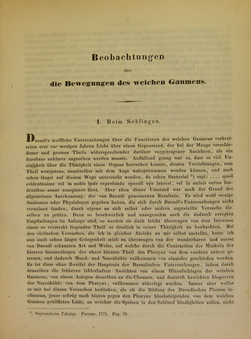 Bcobachlunß’cn i über die Bewcgiiiig'cii des weichen Graiiineiis. 1. Beim Schlingen. Dzomli’s treffliche Untersucliungen über die Functionen des weichen Gaumens verbrei- teten erst vor wenigen Jahren Licht über einen Gegenstand, der bei der Menge verschie- dener und grossen Theils widersprechender darüber vorgetragener Ansichten, als ein durchaus unklarer angesehen werden musste. AuiFallend genug war es, dass so viel Un- einigkeit über die Thätigkeit eines Organs herrschen konnte, dessen Verrichtungen, zum Theil wenigstens, unmittelbar mit dem Auge wahrgenoramen werden können, und auch schon längst auf diesem Wege untersucht vmrden, da schon Santorini sagt: .... quod evidentissime vel in nobis ipsis experiundo speculi ope intueri, vel in amicis varios fun- dentibus <sonos conspicere licet. Aber eben dieser Umstand Mar auch der Grund der allgemeinen Anerkennung, der von Dzondi gewonnenen Resultate. Es wird wohl wenige Anatomen oder Physiologen gegeben haben, die sich durch Dzondi’s Untersuchungen nicht veranlasst fanden, durch eigene an sich selbst oder andern angestellte Versuche die selben zu prüfen. Denn so beschwerlich und unangenehm auch die dadurch erregten Empfindungen im Anfänge sind, so werden sie doch leicht überwogen von dem Interesse einen so versteckt liegenden Theil so deutlich in seiner Thätigkeit zu beobachten. Bei den vielfachen Versuchen, die ich in gleicher Absicht an mir selbst anstellte, hatte ich nun auch schon längst Gelegenheit mich zu überzeugen von der wunderbaren und zuerst von Dzondi erkannten Art luid Weise, auf welche durch die Contraction der Muskeln der hintern Gaumenbogen der obere hintere Theil des Pharjnx von dem vordem untern ge- trennt, und dadurch Mund- und Nasenhöhle vollkommen von einander geschieden werden. Es ist diess ohne Zweifel der Hauptsatz der Dzondischen Untersuchungen, indem durch denselben die früheren fehlerhaften Ansichten von einem Ilinaufschlagen des weichen Gaumens, von einem Anlegen desselben an die Choanen, und dadurch bewirkten Absperren der Nasenhöhle von dem Pharynx, vollkommen widerlegt wurden. Immer aber wollte es mir bei diesen Versuchen bedünken, als ob die Bildung des Dzondischen Planum in- clinatum, jener schräg nach hinten gegen den Pharynx hiiiabsteigenden von dem weichen Gaumen gebiWeten Linie, an welcher die Speisen in den Schlund hinabgleiten sollen, nicht ’) Septenidecira Tabulac. Parmae, 1775. Pag. 7ü.