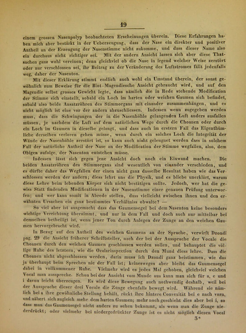 einem grossen Nasenpolyp beobachteten Erscheinungen überein. Diese Erfahrungen ha- ben mich aber bestärkt in der Ueberzeuguiig, dass der Nase ein direkter und positiver Antbeil an der Erzeugung der Nasenstirame nicht zukomme, und dass dieser Name also ein durchaus nicht richtiger sei. Mit der andern Ansicht lassen sich aber diese That- sachen ganz wohl vereinen; denn gleichviel ob die Nase in irgend welcher Weise zerstört oder nur verschlossen sei, ihr Beitrag zu der Veränderung des Luftstroraes fällt jedenfalls weg, dalier <ler Nasenton. Mit dieser Erklärung stimmt endlich auch wohl ein Umstand überein, der sonst ge- wöhnlich zum Beweise für die Biot-Magendiesche Ansicht gebraucht wird, und auf den Mageudie selbst grosses Gewicht legte, dass nämlich die in Rede stehende Modiücation der Stimme sich einstellt, sobald ein Loch im harten oder weichen Gaumen sich befindet, sobald also beide Ansatzröhren des Stimmorgans mit einander Zusammenhängen, und es nicht möglich ist eine vor der andern abzuschliessen. Indessen wenn zugegeben werden muss, dass die Schwingungen der in die Nasenhöhle gelangenden Luft anders ausfallen müssen, je nachdem die Luft auf dem natürlichen Wege durch die Choanen oder durch ein Loch im Gaumen in dieselbe gelangt, und dass auch im erstem Fall das Eigenthüm- liche derselben verloren gehen müsse, wenn durch ein solches Loch die Integrität der Wände der Nasenhöhle zerstört ist, so kann auch nioht geleugnet werden dass in solchem Fall der natürliche Antheil der Nase an der Modification der Stimme wegfallen, also, dem Obigen zufolge, der Nasenton entstehen müsse. Indessen lässt sich gegen jene Ansicht doch noch ein Einwand machen. Die beiden Ansatzröhren des Stimmorgans sind wesentlich von einander verschieden, und es dürfte daher das Wegfallen der einen nicht ganz dasselbe Resultat haben wie das Ver- schlossen werden der andern; diess lehrt uns die Physik, und es bliebe unerklärt, warum diese Lehre beim lebenden Körper sich nicht bestätigen sollte. Jedoch, wer hat die ge- wiss Statt findenden Modificationen in der Nasenstimme einer genauen Prüfung unterwor- fen; und wer kann somit in Abrede stellen, dass vielleicht zwischen ihnen und den er- wähnten Ursachen ein ganz bestimmtes Verhältniss obwalte? — So viel aber ist ausgemacht dass das Gaumensegel bei dem Nasenton keine besonders wichtige Verrichtung übernimmt, und nur in dem Fall und doch auch nur mittelbar bei demselben betheiligt ist, wenn jener Ton durch Anlegen der Zunge an den weichen Gau- men hervorgebracht wird. In Bezug auf den Antheil des weichen Gaumens an der Sprache, verwirft Dzondi pag. 29 die Ansicht früherer Schriftsteller, nach der bei der Aussprache der Vocale die Choanen durch den weichen Gaumen geschlossen werden sollen, und behauptet die völ- lige Ruhe des letztem, wie die Ocalarinspection durch den Mund diess lehre. Dass die Choanen nicht abgeschlossen werden, darin muss ich Dzondi ganz beistimmen, wie das ja überhaupt beim Sprechen nie der Fall ist; keinesweges aber bleibt das Gaumensegel dabei in vollkommener Ruhe. Vielmehr wird es jedes Mal gehoben, gleichviel welchen Vocal man aiisspreche. Schon bei der Ansicht vom Munde aus kann man sich für a, e und i davon leicht überzeugen. Es wird diese Bewegung auch nothwendig deshalb, weil bei der Aussprache dieser drei Vocale die Zunge ebenfalls bewegt wird. Während sie näm- lich bei a ihre gewöhnliche Stellung behält, ruckt ihre hintere Convexität bei e nach vorn, und nähert sich zugleich mehr dem harten Gaumen; mehr noch geschieht dies aber bei i, so dass man das Gaumensegel nicht anders zu sehen bekommt, als wenn man die Zunge nie- derdrückt; oder vielmehr bei niedergedrückter Zunge ist es nicht möglich diesen Vocal 3*