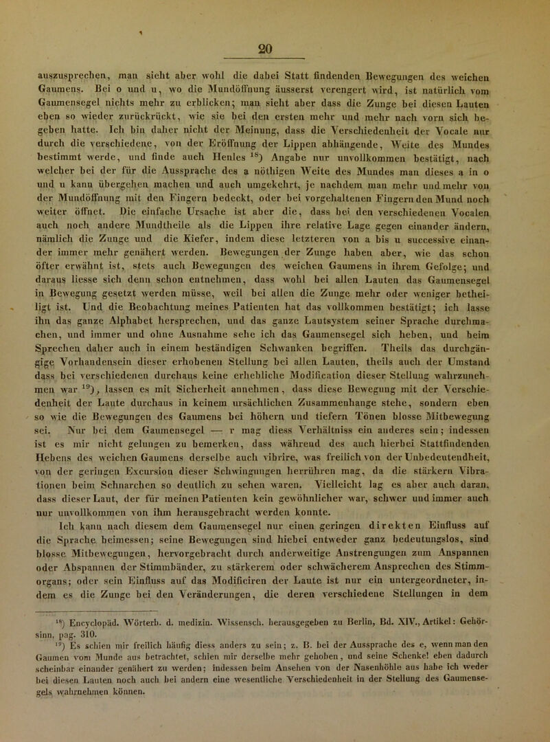 1 20 auszusprechen, man sieht aber wohl die dabei Statt findenden Bewegungen des weichen Gaumens. Bei o und u, wo die MundöfFnung äusserst verengert wird, ist natürlich vom Gaumensegel nichts mehr zu erblicken; man sieht aber dass die Zunge hei diesen Lauten eben so wieder zurückvückt, Avic sie bei den ersten mehr und mehr nach voi'n sich be- geben hatte. Ich bin daher nicht der Meinung, dass die Verschiedenheit der Vocale nur durch die verschiedene, von der Eröffnung der Lippen abhängende. Weite des Mundes bestimmt werde, und finde auch Henles Angabe nur unvollkommen bestätigt, nach welcher bei der für die Aussprache des a nöthigen Weite des Mundes man dieses a in o und u kann übergehen machen und auch umgekehrt, je nachdem man mehr und mehr von der Mundöffnung mit den Fingei-n bedeckt, oder bei vorgehaltenen Fingernden Mund noch Aveiter öffnet. Die einfache Ursache ist aber die, dass bei den verschiedenen Vocalen auch noch andere Mundtheile als die Lippen ihre relative Lage gegen einander ändern, nämlich die Zunge und die Kiefer, indem diese letzteren von a bis u successive einan- der immer mehr genähert Averden. BeAvegungen der Zunge haben aber, Avie das schon öfter erwähnt ist, stets auch Bewegungen des weichen Gaumens in ihrem Gefolge; und daraus Hesse sich denn schon entnehmen, dass wohl bei allen Lauten das Gaumensegel in Bewegung gesetzt Averden müsse, Aveil bei allen die Zunge mehr oder Aveniger bethei- ligt ist. Und die Beobachtung meines Patienten hat das vollkommen bestätigt; ich lasse ihn das ganze Alphabet hersprechen, und das ganze Lautsystem seiner Spi’ache durchma- chen, und immer und ohne Ausnahme sehe ich das Gaumensegel sich heben, und beim Sprechen daher auch in einem beständigen ScliAvanken begriffen. Theils das durchgän- gige Vorhandensein dieser erhobenen Stellung hei allen Lauten, theils a\ich der Umstand dass bei verschiedenen durchaus keine erhebliche Modification dieser Stellung wahrzuneh- men Avar lassen es mit Sicherheit annehmen, dass diese Bewegung mit der Verschie- denheit der Laute durchaus in keinem ursächlichen Zusammenhänge stehe, sondern eben so Avie die BeAvegungen des Gaumens hei höhern und tiefem Tönen blosse Mitbevregung sei. Nur bei dem Gaumensegel — r mag diess Verhältniss ein anderes sein; indessen ist es mir nicht gelungen zu bemerken, dass während des auch hierbei Stattfindenden Hebens des Aveichen Gaumens derselbe auch vibi’ire, Avas freilich von der Unbedeutendheit, von der gei-ingen Excursion dieser ScliAvingungen herrühren mag, da die stärkern Vibra- tionen beim Schnarchen so deutlich zu sehen Avaren. Vielleicht lag es aber auch daran, dass dieser Laut, der für meinen Patienten kein geAvöhnlicher AA ar, schwer und immer auch nur unvollkommen von ihm herausgebracht werden konnte. Ich kann nach diesem dem Gaumensegel nur einen geringen direkten Einfluss auf die Sprache heimessen; seine BeAvegungen sind hiebei entAveder ganz bedeutungslos, sind blosse MitbeAvegungen, hervorgebracht durch anderAveitige Anstrengungen zum Anspannen oder Abspannen der Stimmbänder, zu stärkerem oder schwächerem Ansprechen des Stiram- organs; oder sein Einfluss auf das Modificiren der Laute ist nur ein untergeordneter, in- dem es die Zunge bei den Veränderungen, die deren verschiedene Stellungen in dem **) Encyclopäd. Wörter!), d. inedizin. WissenscL. herausgegeben zu Berlin, Bd. XIV., Artikel: Gehör- sinn, pag. 310. ‘®) Es schien mir freilich häufig diess anders zu sein; z. B. hei der Aussprache des e, AA^ennmanden Gaumen A^om Munde aus betrachtet, schien mir derselbe mehr gehoben, und seine Schenke! eben dadurch .scheinbar einander genähert zu werden; indessen heim Ansehen von der Nasenhöhle aus habe ich weder hei diesen Lauten noch auch hei andern eine Avesentliche Verschiedenheit in der Stellung des Gaumense- gels Avahrnehmen können.