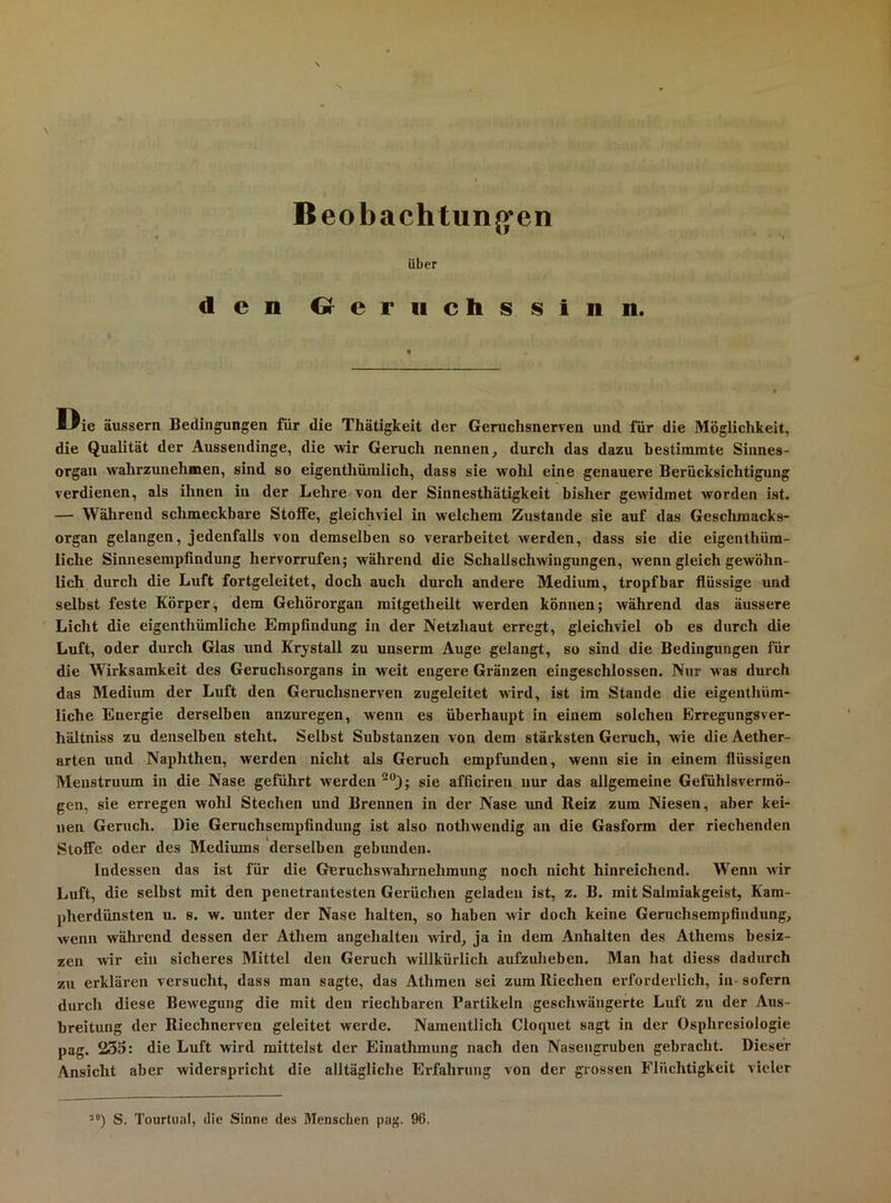 Beobachtun{>*en Uber den Geruchssinn. Ißie äussern Bedingungen für die Thätigkeit der Geruchsnerven und für die Möglichkeit, die Qualität der Aussendinge, die wir Geruch nennen, durch das dazu bestimmte Sinnes- organ walirzunehmen, sind so eigenthümlich, dass sie wohl eine genauere Berücksichtigung verdienen, als ihnen in der Lehre^von der Sinnesthätigkeit bisher gCAvidmet worden ist. — Während schmeckbare Stoffe, gleichviel in welchem Zustande sie auf das Geschmacks- organ gelangen, jedenfalls von demselben so verarbeitet werden, dass sie die eigenthüm- liche Sinnesempfindung hervorrufen; während die Schallschwingungen, wenn gleich gewöhn- lich durch die Luft fortgeleitet, doch auch durch andere Medium, tropfbar flüssige und selbst feste Körper^ dem Gehörorgan mitgetheilt werden können; während das äussere Licht die eigenthümliche Empfindung in der Netzhaut erregt, gleichviel ob es durch die Luft, oder durch Glas und Krystall zu unserm Auge gelangt, so sind die Bedingungen für die Wirksamkeit des Geruchsorgans in weit engere Gränzen eingeschlossen. Nur was durch das Medium der Luft den Geruchsnerven zugeleitet wird, ist im Stande die eigenthüm- liche Energie derselben anzuregen, wenn es überhaupt in einem solchen Erregungsver- hältniss zu denselben steht. Selbst Substanzen von dem stärksten Geruch, wie die Aether- arten und Naphthen, werden nicht als Geruch empfunden, wenn sie in einem flüssigen Menstruum in die Nase geführt werden sie afficiren nur das allgemeine Gefühlsvermö- gen, sie erregen wohl Stechen und Brennen in der Nase und Reiz zum Niesen, aber kei- nen Geruch. Die Geruchserapfindung ist also nothwendig an die Gasform der riechenden Stoffe oder des Mediums derselben gebunden. Indessen das ist für die Geruchswahrnehmung noch nicht hinreichend. Wenn wir Luft, die selbst mit den penetrantesten Gerüchen geladen ist, z. B. mit Salmiakgeist, Kam- pherdünsten u. s. w. unter der Nase halten, so haben wir doch keine Geruchsempfindung, wenn während dessen der Athem angehalten wird, ja in dem Anhalten des Atheras besiz- zen wir ein sicheres Mittel den Geruch willkürlich aufzuheben. Man hat diess dadurch zu erklären versucht, dass man sagte, das Athmen sei zum Riechen erforderlich, in* sofern durch diese Bewegung die mit den riechbaren Partikeln geschwängerte Luft zu der Aus- breitung der Riechnerven geleitet werde. Namentlich Cloquet sagt in der Osphresiologie pag. 235: die Luft wird mittelst der Einathmung nach den Nasengruben gebracht. Dieser Ansicht aber widerspricht die alltägliche Erfahrung von der grossen Flüchtigkeit vieler S. Tourtual, die Sinne des Menschen pag. 96.