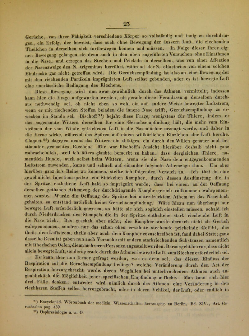 Gerüche, von ihrer Fähigkeit verschiedene Körper so vollständig und innig zu durchdrin- gen, ein Erfolg, der beweist, dass auch ohne Bewegung der äussern Luft, die riechenden Theilchen in derselben sich fortbewegen können und müssen. In Folge dieser ihrer eig“ neu Beweg»ing gelangen sie denn auch in den oben angeführten Versuchen ohne Einathmen in die Nase, und erregen das Stechen und Prickeln in derselben, was von einer Affection der INasenzweige des N. trigeminns herrührt, während derN. olfactorius von einem solchen Eindrücke gar nicht getroffen wird. Die Geruchsempfindnlig ist also an eine Bewegung der mit den riechenden Partikeln imprägnirten Luft selbst gebunden, oder es ist bewegte Luft eine unerlässliche Bedingung des Riechens. Diese Bewegung wird nun zwar gewöhnlich durch das Athmen vermittelt; indessen kann hier die Frage aufgeworfen werden, ob gerade diese Veranlassung derselben durch- aus nothwendig sei, ob nicht eben so wohl ein auf andere Weise bewegter Luftstrom, wenn er mit riechenden Stoffen beladen die innere Nase trifft, Geriichsempfindung zu er- wecken im Stande sei. Bischoff“*) bejaht diese Frage, wenigstens für Thiere, indem er das sogenannte Wittern derselben für eine Geruchserapfindung hält, die mehr vom Ein- ströraen der vom Winde getriebenen Luft in die Nasenlöcher erzeugt werde, und daher in die P’erne wirke, während das Spüren auf einem willkürlichen Einziehen der Luft beruhe. Cloquet dagegen nennt das Wittern ein thätiges, ein durch den Willen genauer und be- stimmter gemachtes Riechen. Mir war Bischoff s Ansicht hierüber deshalb nicht ganz wahrscheinlich, weil ich öfters glaubte bemerkt zu haben, dass dergleichen Thiere, na- mentlich Hunde, auch selbst beim Wittern, wenn sie die Nase dem entgegenkommenden Luftstrom zuwenden, kurze und schnell auf einander folgende Athemzüge thun. Um aber hierüber ganz in’s Reine zu kommen, stellte ich folgenden Versuch an. Ich that in eine gewöhnliche Injectionsspritze ein Stückchen Kampher, durch dessen Ausdünstung die in der Spritze enthaltene Luft bald so imprägnirt wurde, dass bei einem an der Oeffnung derselben gethanen Athemzug der durchdringende Kamphergeruch vollkommen wahrgenom- men wurde. Wurde die Oeffnung der Spritze bei unterdrücktem Athem an das Nasenloch gehalten, so entstand natürlich keine Geruchsempfindung. Wäre hiezu nun überhaupt nur bewegte Luft erforderlich gewesen, so hätte sie sich sogleich einstellen müssen, sobald ich durch Niederdrücken des Stempels die in der Spritze enthaltene stark riechende Luft in die Nase trieb. Das geschah aber nicht; der Kampher wurde darnach nicht als Geruch wahrgenommen, sondern nur das schon oben erwähnte stechende prickelnde Gefühl, das theils dem Luftstrom, theils aber auch dem Kampher zuzuschreiben ist, fand dabei Statt; ganz dasselbe Resultat gaben nun auch Versuche mit andern starkriechenden Substanzen namentlich mit ätherischen Oelcn, die an mehreren Personen angestellt wurden, Darausgehthervor, dass nicht allein bewegteLuft, sonderngerade durch das Athmen bewegte Luft, zum Riechen erforderlich sei. Es kann aber nun ferner gefragt werden, was es denn sei, das diesen Einfluss der Respiration auf die Geruchsempfindung bedinge? welche Veränilernng durch den Act der Respiration hervorgebracht werde, deren Wegfallen bei unterbrochenem Athmen auch au- genblicklich die Möglichkeit jener specifischen Empfindung aufhebe. Man kann sich hier drei Fälle denken: entweder wird nämlich durch das Athmen eine Veränderung in den riechbaren Stoffen selbst hervoi'gebracht, oder in deren Vehikel, der Luft, oder endlich in *') Encyclopäd. Wörterbuch der raedizin. Wissenschaften herrausaeK. zu Berlin, Bd. XIV., ArU Ge- ruchssinn pag. 459. ”) Osphresiologie a. a, O