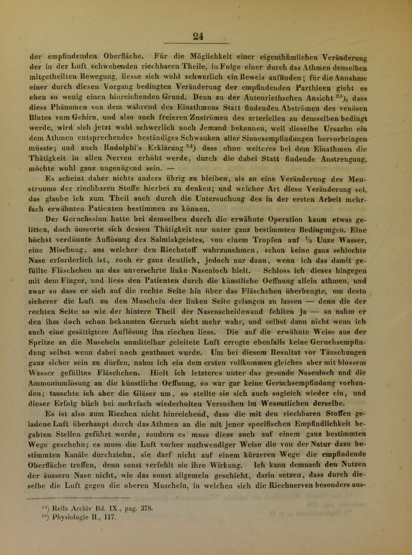 dev empfindenden Oberfläche. Für die Möglichkeit einer eigenthümlichen Veränderung der in der Luft schwebenden riechbaren Theile, in Folge einer durch das Athmen denselben mitgetheilten Bewegung, Hesse sich wohl schwerlich ein Beweis auffinden; für die Annahme einer durch diesen Vorgang bedingten Veränderung der empfindenden Parthieen giebt es eben so wenig einen hiiii-eichenden Grund. Denn zu der Autenriethschen Ansicht dass diess Phänomen Yon dem während des Einathmens Statt findenden Abstromen des venösen Blutes vom Gehirn, und also auch freieren Zuströmen des arteriellen zu demselben bedingt werde, wird sich jetzt wohl schwerlich noch Jemand bekennen, weil dieselbe Ursache ein dem Athmen entsprechendes beständiges Schwanken aller Sinnesempfindungen hervorbringen müsste; und auch Rudolphi’s Erklärung“^) dass ohne weiteres bei dem Einathmen die Thätigkeit in allen Nerven erhöht werde, durch die dabei Statt findende Anstrengung, möchte wohl ganz ungenügend sein. — Es scheint daher nichts anders übrig zu bleiben, als an eine Veränderung des Men- struums der riechbaren Stoffe hierbei zu denken; und welcher Art diese Veränderung sei, das glaube ich zum Theil auch durch die Untersuchung des in der ersten Arbeit mehr- fach erwähnten Patienten bestimmen zu können. Der Geruchssinn hatte bei demselben durch die erwähnte Operation kaum etwas ge- litten, doch äusserte sich dessen Thätigkeit nur unter ganz bestimmten Bedingungen. Eine höchst verdünnte Auflösung des Salmiakgeistes, von einem Tropfen auf Va Unze Wasser, eine Mischung, aus welcher den Riechstoff wahrzunehraen, schon keine ganz schlechte Nase erforderlich ist, roch er ganz deutlich, jedoch nur dann, wenn ich das damit ge- füllte Fläschchen an das unversehrte linke Nasenloch hielt. Schloss ich dieses hingegen mit dem Finger, und liess den Patienten durch die künstliche Oeffnung allein athmen, und zwar so dass er sich auf die rechte Seite hin über das Fläschchen überbeugte, um desto sicherer die Luft zu den Muscheln der linken Seite gelangen zu lassen — denn die der rechten Seite so wie der hintere Theil der Nasenscheidewand fehlten ja — so nahm er den ilim doch schon bekannten Geruch nicht mehr wahr, und selbst dann nicht wenn ich auch eine gesättigtere Auflösung ihn riechen liess. Die auf die erwähnte Weise aus der Spritze an die Muscheln unmittelbar geleitete Luft erregte ebenfalls keine Geruchsempfin- dung selbst wenn dabei noch geathmet wurde. Um bei diesem Resultat vor Täuschungen ganz sicher sein zu dürfen, nahm ich ein dem ersten vollkommen gleiches aber mit blossem Wasser gefülltes Fläschchen. Hielt ich letzteres unter das gesunde Nasenloch und die Ammoniumlösung an die künstliche Oeffnung, so war gar keine Geruchsempfindung vorhan- den; tauschte ich aber die Gläser um, so stellte sie sich auch sogleich wieder ein, und dieser Erfolg blieb bei mehrfach wiederholten Versuchen im Wesentlichen derselbe. Es ist also zum Riechen nicht hinreichend, dass die mit den riechbaren Stoffen ge- ladene Luft überhaupt durch das Athmen an die mit jener specifischen Empfindlichkeit be- gabten Stellen geführt werde, sondern es muss diess auch auf einem ganz bestimmten Wege geschehn; es muss die Luft vorher nothwendiger Weise die von der Natur dazu be- stimmten Kanäle durchziehn, sie darf nicht auf einem kürzeren Wege die empfindende Oberfläche treffen, denn sonst verfehlt sie ihre Wirkung. Ich kann demnach den Nutzen der äussern Nase nicht, wie das sonst allgemein geschieht, darin setzen, dass durch die- selbe die Luft gegen die oberen Muscheln, in welchen sich die Riechnerven besonders aus- Reils Archiv Bd. IX., pag. 378. Physiologie II., 117.