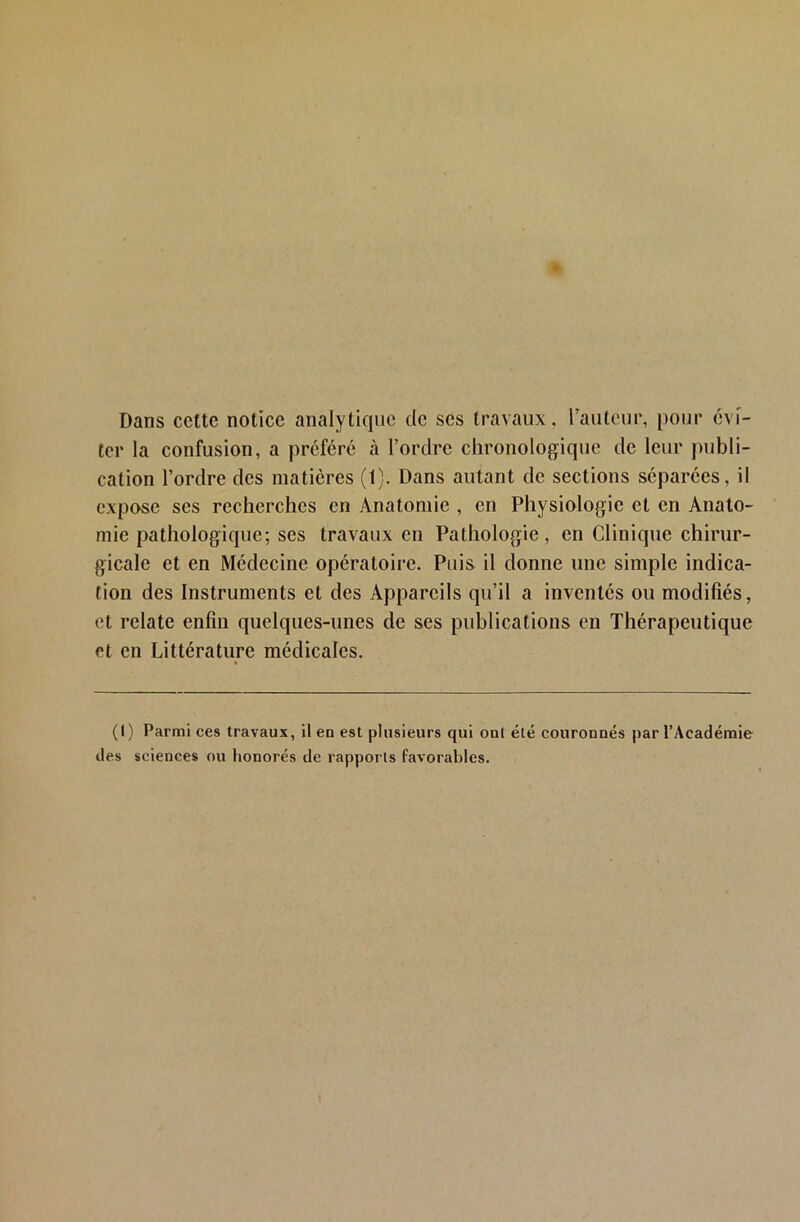 Dans ccttc notice analytique de ses travaux, rautcur, pour évi- ter la confusion, a préféré à l’ordre chronologique de leur publi- cation l’ordre des matières (1). Dans autant de sections séparées, il expose ses recherches en Anatomie , en Physiologie et en Anato- mie pathologique; ses travaux en Pathologie, en Clinique chirur- gicale et en Médecine opératoire. Puis il donne une simple indica- tion des Instruments et des Appareils qu’il a inventés ou modifiés, et relate enfin quelques-unes de ses publications en Thérapeutique et en Littérature médicales. (I) Parmi ces travaux, il en est plusieurs qui ont été couronnés par l’Académie des sciences ou honorés de rapports favorables.