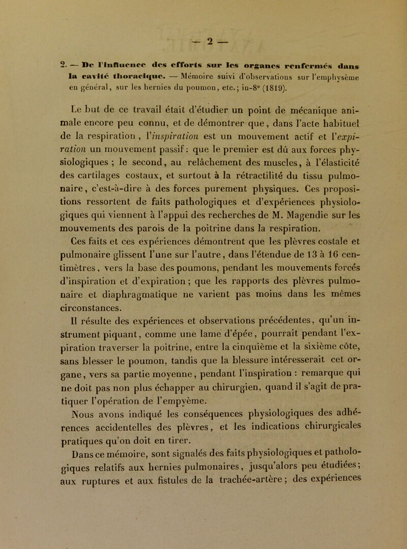 2. — Bc riufliiciicc fies efforts sur les organes renfermés dans la caritc tlioraclqne. — Mémoire suivi d’observations sur l’emphysème en général, sur les hernies du poumon, etc.; in-8“ (1819). Le but de ce travail était d’étudier un point de mécanique ani- male encore peu connu, et de démontrer que, dans l’acte habituel de la respiration , l'inspiration est un mouvement actif et l'expi- ration un mouvement passif: que le premier est dû aux forces phy- siologiques ; le second, au relâchement des muscles, à l’élasticité des cartilages costaux, et surtout à la rétractilité du tissu pulmo- naire , c’est-à-dire à des forces purement physiques. Ces proposi- tions ressortent de faits pathologiques et d’expériences physiolo- giques qui viennent à l’appui des recherches de M. Magendie sur les mouvements des parois de la poitrine dans la respiration. Ces faits et ces expériences démontrent que les plèvres costale et pulmonaire glissent l’une sur l’autre, dans l’étendue de 13 à 16 cen- timètres , vers la base des poumons, pendant les mouvements forcés d’inspiration et d’expiration ; que les rapports des plèvres pulmo- naire et diaphragmatique ne varient pas moins dans les mêmes circonstances. Il résulte des expériences et observations précédentes, qu’un in- strument piquant, comme une lame d’épée, pourrait pendant l’ex- piration traverser la poitrine, entre la cinquième et la sixième côte, sans blesser le poumon, tandis que la blessure intéresserait cet or- gane, vers sa partie moyenne, pendant l’inspiration : remarque qui ne doit pas non plus échapper au chirurgien, quand il s’agit de pra- tiquer l’opération de l’empyème. ]\ous avons indiqué les conséquences physiologiques des adhé- rences accidentelles des plèvres, et les indications chirurgicales pratiques qu’on doit en tirer. Dans ce mémoire, sont signalés des faits physiologiques et patholo- giques relatifs aux hernies pulmonaires, jusqu’alors peu étudiées; aux ruptures et aux fistules de la trachee-artère ; des expériences