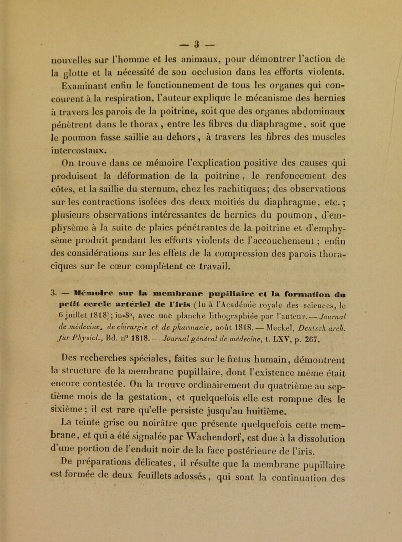 nouvelles sur riiomme et les animaux, pour démontrer l’action de la glotte et la nécessité de son occlusion dans les efforts violents. Examinant enfin le fonctionnement de tous les organes qui con- courent à la respiration, l’auteur explique le mécanisme des hernies à travers les parois de la poitrine, soit que des organes abdominaux pénètrent dans le thorax, entre les fibres du diaphragme, soit que le poumon fasse saillie au dehors, à travers les fibres des muscles intercostaux. On trouve dans ce mémoire l’explication positive des causes qui produisent la déformation de la poitrine , le renfoncement des côtes, et la saillie du sternum, chez les rachitiques; des observations sur les contractions isolées des deux moitiés du diaphragme, etc. ; plusieurs observations intéressantes de hernies du poumon, d’em- physème à la suite de plaies pénétrantes de la poitrine et d’emphy- sème produit pendant les efforts violents de l’accouchement ; enfin des considérations sur les effets de la compression des parois thora- ciques sur le cœur complètent ce travail. 3. — Mémoire sur la niemlirauc pupillaire et la fornialion du petit cercle artériel tle l’iris (lu à l’Acaclémie royale des sciences, le 6 juillet iu-8, avec une planche lithographiée par l’auteur. — Journal de médecine, de chirurgie et de pharmacie, août t818. — Meckel, Deutsch arch. Jür PhysioL, Bd. n® 1818. — Journal général de médecine, t. LXV, p. 267. Des recherches spéciales, faites sur le fœtus humain, démontrent la structure de la membrane pupillaire, dont l’existence même était encore contestée. On la trouve ordinairement du quatrième au sep- tième mois de la gestation, et quelquefois elle est rompue dès le sixième; il est rare qu’elle persiste jusqu’au huitième. La teinte grise ou noirâtre que présente quelquefois cette mem- brane, et qui a été signalée par Waehendorf, est due à la dissolution d une portion de 1 enduit noir de la face postérieure de l’iris. De préparations délicates, il résulte que la membrane pupillaire est formée de deux feuillets adossés, qui sont la continuation des