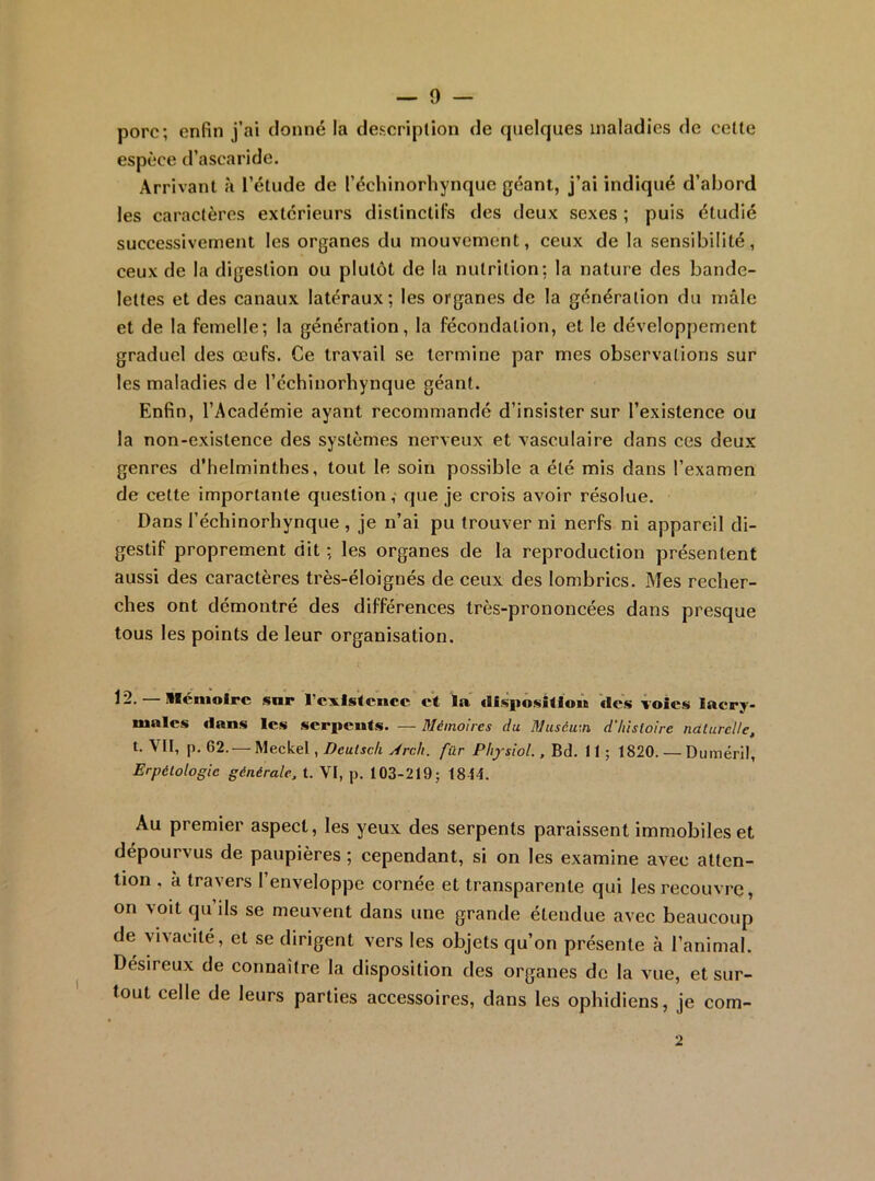 porc; enfin j’ai donné la description de quelques maladies de celle espèce d’ascaride. Arrivant à l’étude de l’échinorhynquc géant, j’ai indiqué d’abord les caractères extérieurs dislinclil^ des deux sexes ; puis étudié successivement les organes du mouvement, ceux de la sensibilité, ceux de la digestion ou plutôt de la nutrition: la nature des bande- lettes et des canaux latéraux; les organes de la génération du mâle et de la femelle; la génération, la fécondation, et le développement graduel des œufs. Ce travail se termine par mes observations sur les maladies de l’échinorhynque géant. Enfin, l’Académie ayant recommandé d’insister sur l’existence ou la non-existence des systèmes nerveux et vasculaire dans ces deux genres d’helminthes, tout le soin possible a été mis dans l’examen de cette importante question,‘ que je crois avoir résolue. Dans l’échinorhynque , je n’ai pu trouver ni nerfs ni appareil di- gestif proprement dit : les organes de la reproduction présentent aussi des caractères très-éloignés de ceux des lombrics. Mes recher- ches ont démontré des différences très-prononcées dans presque tous les points de leur organisation. 12. — llcnioirc sur rcxisitcncc et la cllspositloù des voies lacry- males dans les serpents. — Mémoires du Muséum d'histoire naturelle, t. Vit, p. 62.— Meckel, Deutsek Arch. fur Physiol., Bd. 11 ; 1820. — Duméril, Erpétologie générale, t. VI, p. t03-219; 1844. Au premier aspect, les yeux des serpents paraissent immobiles et dépourvus de paupières ; cependant, si on les examine avec atten- tion , à travers l’enveloppe cornée et transparente qui les recouvre, on voit qu ils se meuvent dans une grande étendue avec beaucoup de vivacité, et se dirigent vers les objets qu’on présente à l’animal. Désireux de eonnaîlre la disposition des organes de la vue, et sur- tout celle de leurs parties accessoires, dans les ophidiens, je com- 2