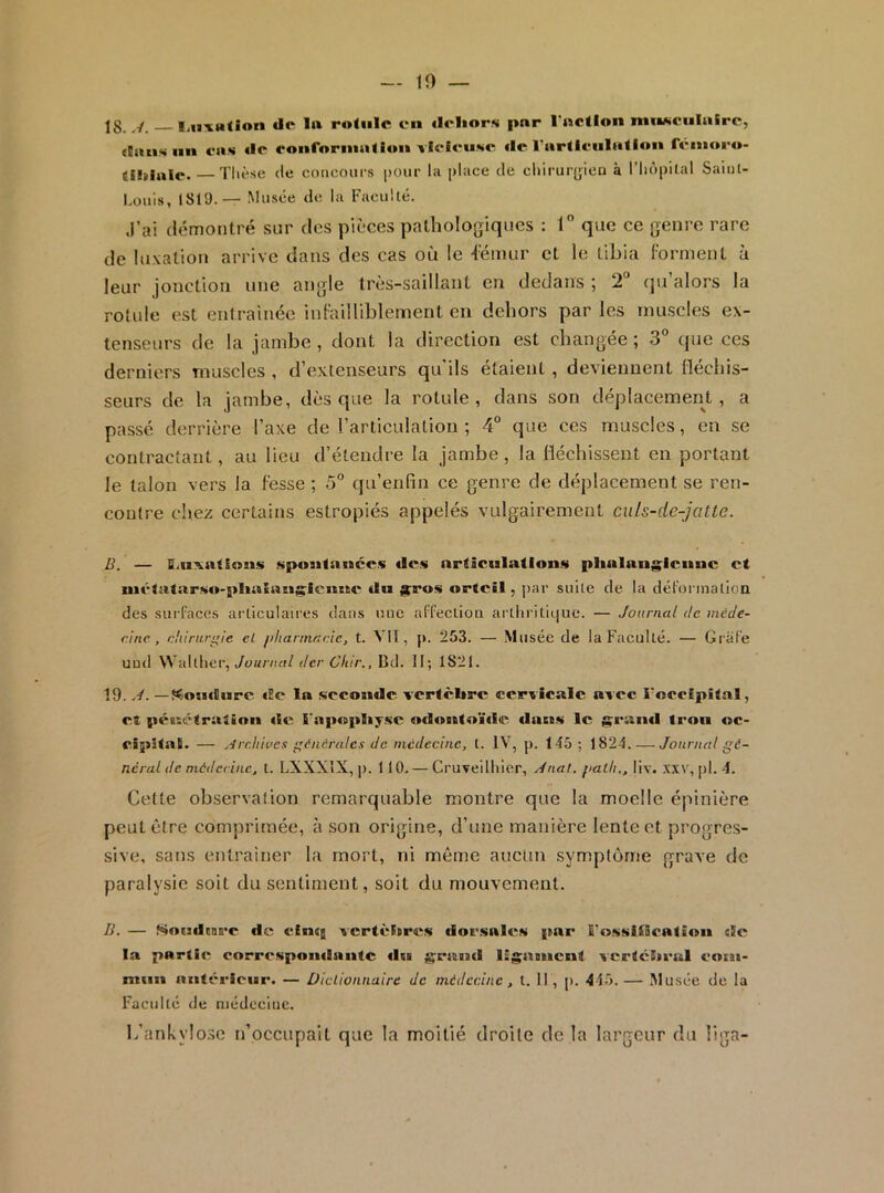 — 10 jg / l/iixM(ion de 1» roliilc en «Icliors pnr l’nction muMciiIaire, (Eans lin cas de eonfornialion vieleuwe de l’arllenlatlon fenioeo- (iliiale. — Tlièse de concours pour la |»lace de chirurgien à riiopital Saiul- Lüuis, 1819.— Musée de la Faculté. J’ai démontré sur des pièces patholojviqucs : T que ce genre rare de luxation arrive dans des cas où le iémur et le tibia ^■ornlenL à leur jonction une angle trcs-saillant en dedans ; 2“ qu alors la rotule est entraînée infeilliblement en dehors par les inu.scles ex- tenseurs de la jambe, dont la direction est changée; 3 que ces derniers muscles , d’extenseurs qu'ils étaient , deviennent fléchis- seurs de la jambe, dès que la rotule, dans son déplacement, a passé derrière l’axe de l’articulation ; 4° que ces muscles, en se contractant, au lieu d’étendre la jambe, la fléchissent en portant le talon vers la fesse ; 5° qu’enfin ce genre de déplacement se ren- contre chez certains estropiés appelés vulgairement culs-de-jatte. D. — fiiiixatSons sposifaiiccs «les articulations plialaiigicnnc et mé'tatarso-plialan^icnne «lu ^ros «>rtcil, par suite de la dél'ormation des sui’l’aces articulaires dans lîue affection artiiritiijuc. — Journal de incde- eine, tdiirnr^ie el phannneie, t. VU, p. 253. — Musée de la Faculté. — Grafe uud Waltlier, der Cliir., Bd. II; 1821. 19. J. —f^ouitiirc «Ee la sccoinlc vertèbre cervicale avec l'occipital, et péuétraiinii «le l'apcspbyse odontoïde dans le g;rand trou oc- cipital. — ^‘{rr.ltivcs fnêralcs de médecine, t. IV, p. 145; 1824. — Journal gé- néral de médecine, t. LXXXIX, p. 110. — Cruveilhier, ydnat. palli., liv. xxv, pl. 4. Cette observation remarquable montre que la moelle épinière peut être comprimée, à son origine, d’une manière lente et progres- sive, sans entraîner la mort, ni même aucun symptôme grave de paralysie soit du sentiment, soit du mouvement. B. — t<4oudcnB'c de cimg vcrtèiprcs dorsalc's pnr l'ossliBcation de la partie corr«‘spondnntc «lu géant! ligament vcrtcbeul colm- miin antérieur. — Diclionnaire de médecine, t. Il, p. 445.— Musée de la Faculté de médecine. b’ankylosc n’occupait que la moitié droite de la largeur du liga-