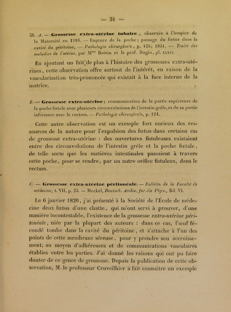 3g, fiirosKCMMC cx<i*a-utérIiM- tulialrc , observée à 1 hospice de la Matcniilé eu 1816. — lUii)ture de la poche; passade du fœlus dans la cavité du péritoine, —Palhulogic chirurgicale, p. 125; 1831. — Traité des maladies de l’utérus, par M'® Bolviii et le prof. Dugès, pl. .vxxvi. En ajoutant un Fai^de plus à rhistoire des grossesses extra-uté- rines, cette observation offre surtout de l’intérêt, en raison de la vascularisation très-prononcée qui existait à la face interne de la matrice. B. — Grossesse exlra-istérlwe ; communication de la partie supérieure de la poche foetale avec plusieurs circonvolutions derintestiu grêle, et de sa partie inférieure avec le rectum.— Pathologie chirurgicale, p. 124. Celte autre observation est un exemple fort curieux des res- sources de la nature pour l’expulsion des fœtus dans certains cas de grossesse extra-utérine : des ouvertures fistuleuses existaient entre des circonvolutions de l’intestin grêle et la poche fœtale, de telle sorte que les matières intestinales passaient à travers cette poche, pour se rendre, par un autre orifice fistuleux, dans le rectum. C. — Gros»iCssc cxtra-*alcrÎMC peritoneale. — Bulletin de la Faculté de médecine, t. Vil, p. 23. — IWeckel, Deutsch. jdrchiv.Jür die Phys.. Bd. VI. Le 6 janvier 1820, j’ai présenté à la Société de l’École de méde- cine deux fœtus d’une chatte, qui m’ont servi à prouver, d’une manière incontestable, l’existence de la grossesse extra-utérine péri- tonéale, niée par la plupart des auteurs : dans ce cas, l’œuf fé- condé tombe dans la cavité du péritoine, et s’attache à l’un des points de cette membrane séreuse, pour y prendre son accroisse- ment, au moyen d’adhérences et de communications vasculaires établies entre les parties. J’ai donné les raisons qui ont pu faire douter de ce genre de grossesse. Depuis la publication de cette ob- servation, M. le professeur Cruveilhier a fait connaître un exemple