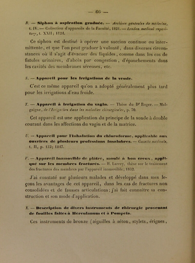 6G _ B. — ISlplion À aKpIrntlon graduée. — /irchit-cs générales de médecine, t. IV.— Colleclioii d’appareils de la Faculté, 1821. — London medical reposi- forj, t. XXII ; 182-1. Ce siphon est destiné à opérer une succion continue ou inter- mittente, et que l’on peut graduer à volonté , dans diverses circon- stances où il s’agit d’évacuer des liquides, comme dans les cas de fistules urinaires, d’abcès par congestion , d’épanchements dans les cavités des membranes séreuses, etc. •S*. — Appareil pour les Irrigations de la vessie. C’est ce même appareil qu’on a adopté généralement plus tard pour les irrigations d’eau froide. T. — Appareil à Irrigation du vagin. — Thèse du D*' Roger. — Mal- gaigne, de l'Irrigalion dans les maladies chirurgicales, p. 70. Cet appareil est une application du principe de la sonde à double courant dans les affections du vagin et de la matrice. U. —Appareil ponr l'inlialation du cliloroforme, applicalilc aux ouwiers de plusieurs professions Insalubres. — Gazette médicale, t. Il, p. 132; 1847. F. — Appareil Inamovible fie plâtre, moule à bon creux, appH- €|ué sur les membres fracturés. — H. Larrey, llièse sur le Iraitement des fractures des membres par l’appareil inamovible; 1832. J’ai constaté sur plusieurs malades et développé dans mes le- çons les avantages de cet appareil, dans les eas de fractures non consolidées et de fausses articulations ; j’ai fait connaître sa con- slruelion et son mode d’application. X. — Dciscriptiou de divers Iustrunicnf.s de eliiriirgic provenant de fouilles faites à llcrculanum et à l*ompeia. Ces instruments de bronze (aiguilles à séton, stylets, érignes,