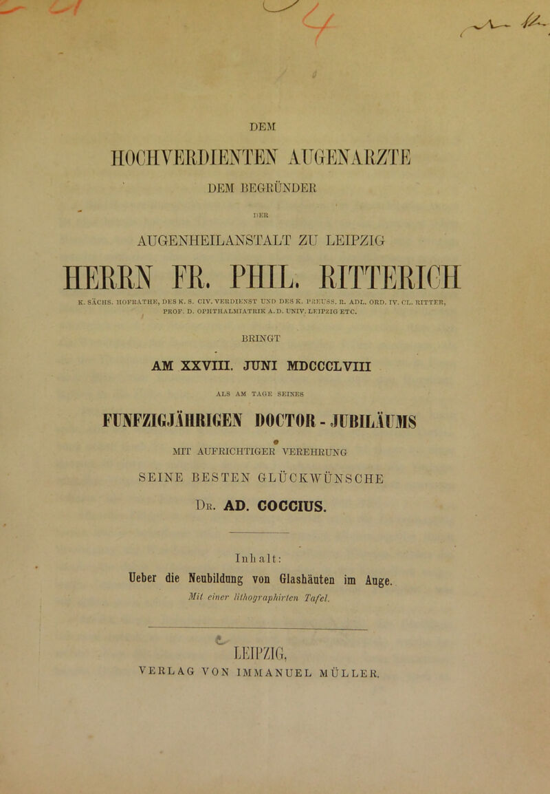 DEM HOCHVERDIENTEN AUGENARZT E DEM BEGRÜNDER AUGENHEILANSTALT ZU LEIPZIG HEBEN FH. PHIL. RITTERICH K. SACHS. HOFRATHK, DES K. S. CIV. VERDIENST UND DES K. PRKUSS. R. ADL. ORD. IV. CL. RITTER, PROF. D. OPHTHALMIATRIE A.D. UNIV. LEIPZIG ETC. / BRINGT AM XXVIII. JUNI MDCCCLVIII ALS AM TAGE SEINES FÜNFZIGJÄHRIGEN DOCTOR - JUBILÄUMS MIT AUFRICHTIGER VEREHRUNG SEINE BESTEN GLÜCKWÜNSCHE Dr. ad. coccius. Inhalt: Ueber die Neubildung von Glashäuten im Auge. Mit einer lilhographirtcn Tafel. LEIPZIG, VERLAG VON IMMANUEL MÜLLER.