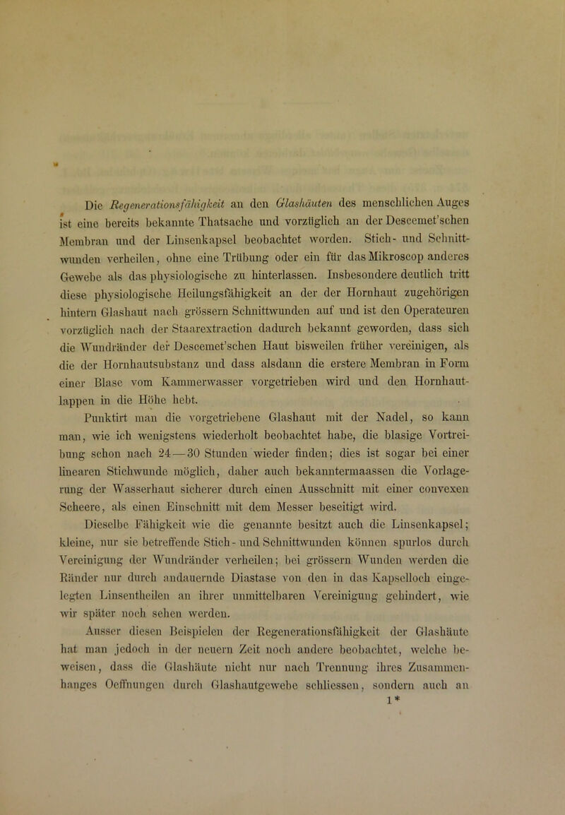 * Die Regenerationsfähigkeit an den Glashäuten des menschlichen Auges ist eine bereits bekannte Thatsache und vorzüglich an der Descemet’schen Membran und der Linsenkapsel beobachtet worden. Stich- und Schnitt- wunden verheilen, ohne eine Trübung oder ein für das Mikroscop anderes Gewebe als das physiologische zu hinterlassen. Insbesondere deutlich tritt diese physiologische Heilungsfähigkeit an der der Hornhaut zugehörigen hintern Glashaut nach grossem Schnittwunden auf und ist den Operateuren vorzüglich nach der Staarextraction dadurch bekannt geworden, dass sich die Wundränder der Descemet’schen Haut bisweilen früher vereinigen, als die der Hornhautsubstanz und dass alsdann die erstere Membran in Form einer Blase vom Kammerwasser vorgetrieben wird und den Hornhaut- lappen in die Höhe hebt. Punktirt man die vorgetriebene Glashaut mit der Nadel, so kann man, wie ich wenigstens wiederholt beobachtet habe, die blasige Vortrei- bung schon nach 24 — 30 Stunden wieder finden; dies ist sogar bei einer linearen Stichwunde möglich, daher auch bekanntermaassen die Vorlage- rung der Wasserhaut sicherer durch einen Ausschnitt mit einer convexen Scheere, als einen Einschnitt mit dem Messer beseitigt wird. Dieselbe Fähigkeit wie die genannte besitzt auch die Linsenkapsel; kleine, nur sie betreffende Stich-und Schnittwunden können spurlos durch Vereinigung der Wundränder verheilen; bei grossem Wunden werden die Ränder nur durch andauernde Diastase von den in das Kapselloch einge- legten Linsentheilen an ihrer unmittelbaren Vereinigung gehindert, wie wir später noch sehen werden. Ausser diesen Beispielen der Regenerationsfähigkeit der Glashäute hat man jedoch in der neuem Zeit noch andere beobachtet, welche be- weisen , dass die Glashäute nicht nur nach Trennung ihres Zusammen- hanges Ocffnungen durch Glashautgewebe schliessen, sondern auch an 1*