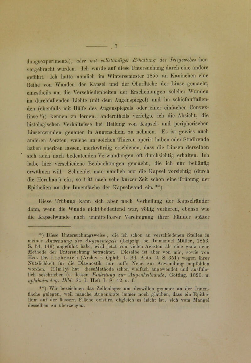 dungsexperimente), aber mit vollständiger Erhaltung des Irisgeioebes ker- vorgebracht wurden. Ich wurde auf diese Untersuchung durch eine andere geführt. Ich hatte nämlich im Wintersemester 1855 an Kaninchen eine Reihe von Wunden der Kapsel und der Oberfläche der Linse gemacht, einestkeils um die Verschiedenheiten der Erscheinungen solcher Wunden im durchfallenden Lichte (mit dem Augenspiegel) und im schiefauffallen- den (ebenfalls mit Hülfe des Augenspiegels oder einer einfachen Convex- linse*)) kennen zu lernen, anderntheils verfolgte ich die Absicht, die histologischen Verhältnisse bei Heilung von Kapsel- und peripherischen Linsenwunden genauer in Augenschein zu nehmen. Es ist gewiss auch anderen Aerzten, welche an solchen Thieren operirt haben oder Studirende haben operiren lassen, merkwürdig erschienen, dass die Linsen derselben sich auch nach bedeutenden Verwundungen oft durchsichtig erhalten. Ich habe hier verschiedene Beobachtungen gemacht, die ich nur beiläufig erwähnen will. Schneidet man nämlich nur die Kapsel vorsichtig (durch die Hornhaut) ein, so tritt nach sehr kurzer Zeit schon eine Trübung der Epithelien an der Innenfläche der Kapselwand ein. **) Diese Trübung kann sich aber nach Verheilung der Kapselränder dann, wenn die Wunde nicht bedeutend war, völlig verlieren, ebenso wie die Kapselwunde nach unmittelbarer Vereinigung ihrer Ränder später *) Diese Untersuchungsweise , die ich schon an verschiedenen Stellen in meiner Anwendung des Augenspiegels (Leipzig, bei Immanuel Müller, 1853. S. 84, 146) angeführt habe, wird jetzt von vielen Aerzten als eine ganz neue Methode der Untersuchung betrachtet. Dieselbe ist aber von mir, sowie von Hm. Dr. Liebreich (Archiv f. Ophth. I. Bd. Abth. 2. S. 351) wegen ihrer Nützlichkeit für die Diagnostik nur auf’s Neue zur Anwendung empfohlen worden. Ilimly« hat dieseMethode schon vielfach angewendet und ausführ- lich beschrieben (s. dessen Einleitung zur Augenheilkunde, Gotting. 1820. u. oplithalmolog. Bibi. St. I. Heft I. S. 42 u. f. **) Wir bezeichnen das Zellenlager um deswillen genauer an der Innen- fläche gelegen, weil manche Augenärzte immer noch glauben, dass ein Epithe- lium auf der äussern Fläche existire, obgleich es leicht ist, sich vom Mangel desselben zu überzeugen.