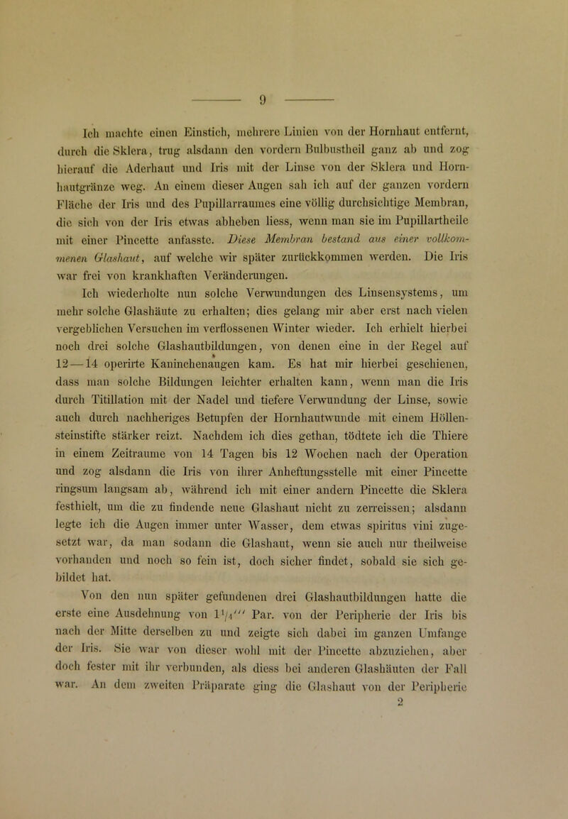 Ich machte einen Einstich, mehrere Linien von der Hornhaut entfernt, durch die Sklera, trug alsdann den vordem Bulbustheil ganz ab und zog hierauf die Aderhaut und Iris mit der Linse von der Sklera und Horn- hautgränze weg. An einem dieser Augen sah ich auf der ganzen vordem Fläche der Iris und des Pupillarraumes eine völlig durchsichtige Membran, die sich von der Iris etwas abheben Hess, wenn man sie im Pupillartheile mit einer Pincette anfasste. Diese Membran bestand aus einer vollkom- menen Glashaut, auf welche wir später zuriickkommen werden. Die Iris war frei von krankhaften Veränderungen. Ich wiederholte nun solche Verwundungen des Linsensystems, um mehr solche Glashäute zu erhalten; dies gelang mir aber erst nach vielen vergeblichen Versuchen im verflossenen Winter wieder. Ich erhielt hierbei noch drei solche Glashautbildungen, von denen eine in der Pegel auf I 12 —14 operirte Kaninchenaugen kam. Es hat mir hierbei geschienen, dass man solche Bildungen leichter erhalten kann, wenn man die Iris durch Titillation mit der Nadel und tiefere Verwundung der Linse, sowie auch durch nachheriges Betupfen der Hornhautwunde mit einem Höllen- steinstifte stärker reizt. Nachdem ich dies gethan, tödtete ich die Thiere in einem Zeiträume von 14 Tagen bis 12 Wochen nach der Operation und zog alsdann die Iris von ihrer Anheftungsstelle mit einer Pincette ringsum langsam ab, während ich mit einer andern Pincette die Sklera festhielt, um die zu findende neue Glashaut nicht zu zerreissen; alsdann legte ich die Augen immer unter Wasser, dem etwas Spiritus vini zuge- setzt war, da man sodann die Glashaut, wenn sie auch nur theilweise vorhanden und noch so fein ist, doch sicher findet, sobald sie sich ge- bildet hat. Von den nun später gefundenen drei Glashautbildungen hatte die erste eine Ausdehnung von D/p Par. von der Peripherie der Iris bis nach der Mitte derselben zu und zeigte sich dabei im ganzen Umfange der Iris. Hie war von dieser wohl mit der Pincette abzuziehen, aber doch fester mit ihr verbunden, als diess bei anderen Glashäuten der Fall war. An dem zweiten Präparate ging die Glashaut von der Peripherie