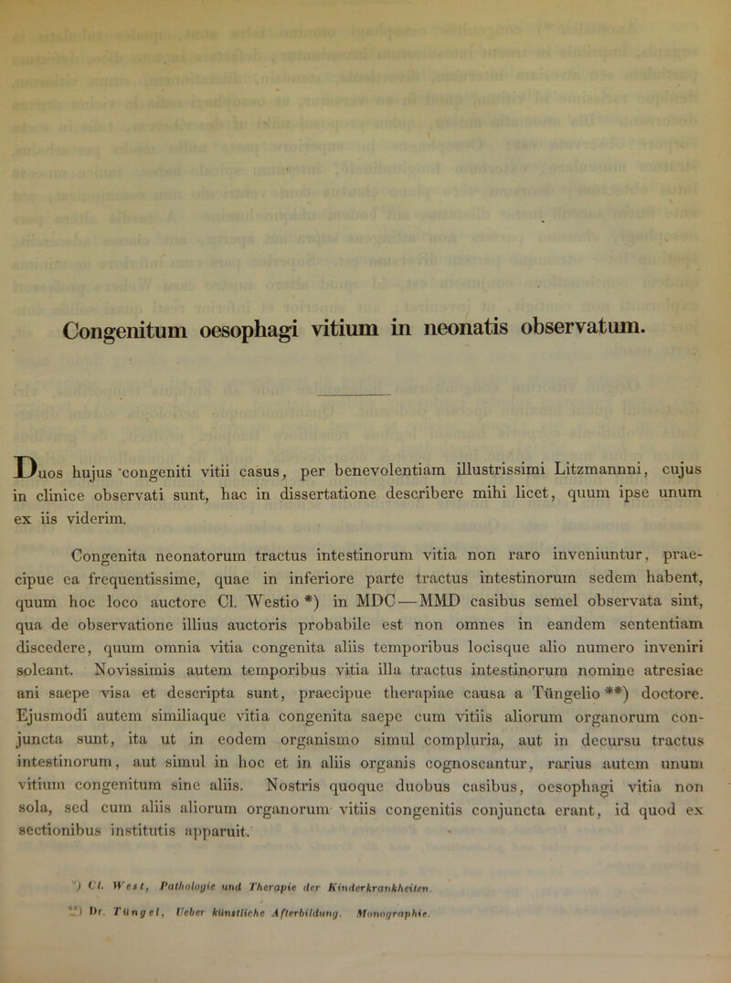 Duos hujus 'congeniti vitii casus, per benevolentiam illustrissimi Litzmannni, cujus in clinice observati sunt, hac in dissertatione describere mihi licet, quum ipse unum ex iis viderim. Congenita neonatorum tractus intestinorum vitia non raro inveniuntur, prae- cipue ea frequentissime, quae in inferiore parte tractus intestinorum sedem habent, quum hoc loco auctore Cl. Westio *) in MDC — MMD casibus semel observata sint, qua de observatione illius auctoris probabile est non omnes in eandem sententiam discedere, quum omnia vitia congenita aliis temporibus locisque alio numero inveniri soleant. Novissimis autem temporibus vitia illa tractus intestinorum nomine atresiae ani saepe visa et descripta sunt, praecipue therapiae causa a Tiingelio **) doctore. Ejusmodi autem similiaque vitia congenita saepe cum vitiis aliorum organorum con- juncta sunt, ita ut in eodem organismo simul compluria, aut in decursu tractus intestinorum, aut simul in hoc et in aliis organis cognoscantur, rarius autem unum vitium congenitum sine aliis. Nostris quoque duobus casibus, oesophagi vitia non sola, sed cum aliis aliorum organorum vitiis congenitis conjuncta erant, id quod ex sectionibus institutis apparuit. ) Cl. West, Patholoyic und Thcrapie der Kinder krankheiten. * -’) l'r TUngel, Ueber kUmtliche Afterbildung. Monographie.