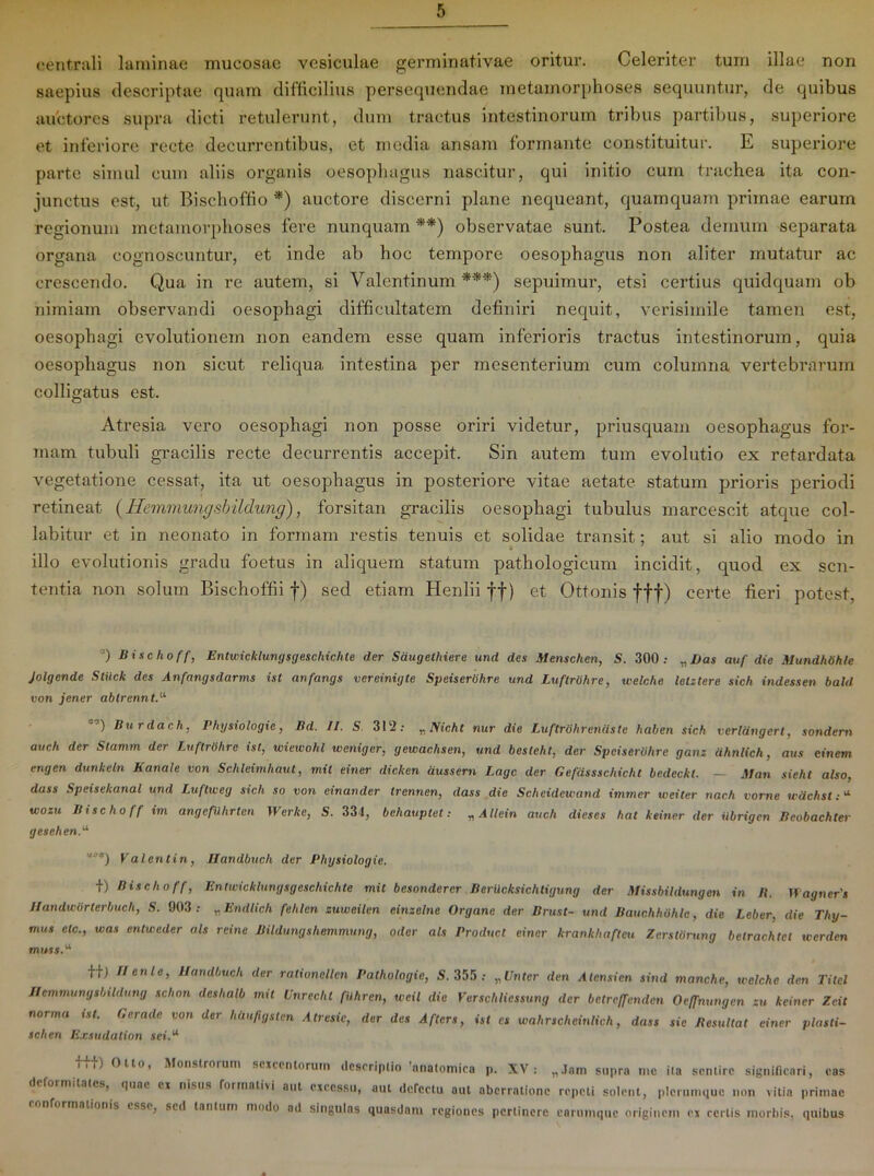 centrali laminae mucosae vesiculae germinativae oritur. Celeriter tum illae non saepius descriptae quam difficilius persequendae metamorphoses sequuntur, de quibus auctores supra dicti retulerunt, dum tractus intestinorum tribus partibus, superiore et inferiore recte decurrentibus, et media ansam formante constituitur. E superiore parte simul cum aliis organis oesophagus nascitur, qui initio cum trachea ita con- junctus est, ut Bischoffio *) auctore discerni plane nequeant, quamquam primae earum regionum metamorphoses fere nunquam *'*) observatae sunt. Postea demum separata organa cognoscuntur, et inde ab hoc tempore oesophagus non aliter mutatur ac crescendo. Qua in re autem, si Valcntinum ***) sepuimur, etsi certius quidquam ob nimiam observandi oesophagi difficultatem definiri nequit, verisimile tamen est, oesophagi evolutionem non eandem esse quam inferioris tractus intestinorum, quia oesophagus non sicut reliqua intestina per mesenterium cum columna vertebrarum colligatus est. Atresia vero oesophagi non posse oriri videtur, priusquam oesophagus for- mam tubuli gracilis recte decurrentis accepit. Sin autem tum evolutio ex retardata vegetatione cessat, ita ut oesophagus in posteriore vitae aetate statum prioris periodi retineat (Hemmungsbildung), forsitan gracilis oesophagi tubulus marcescit atque col- labitur et in neonato in formam restis tenuis et solidae transit; aut si alio modo in illo evolutionis gradu foetus in aliquem statum pathologicum incidit, quod ex sen- tentia non solum Bischoffii f) sed etiam Henlii ff) et Ottonis fff) certe fieri potest, 0 Bischoff, Entwiclclungsgeschichte der Saugethiere und des Menschen, S. 300.- „ l)as auf die .Mundhtih/e Jolgende Stiick des Anfangsdarms ist anfangs vereinigte Speisertihre und Luftrdhre, welchc lelztere sich indessen bald von jener ablrennt.11, ”) Burdach, Physiologie, Bd. II. S 312.- „ Nich t nur die Luftrohreniiste haben sich verldngcrl, sondern auch der Slamm der Luftrdhre ist, wiewohl weniger, gewachsen, und besleht, der Spciserdhre gans dhnlich, aus ei nem engen dunkeln Kanale von Schleimhaut, mil einer dicken aussern Lage der Gefdssschicht bedeckl. — Man sieht also, dass Speisekanal und Luftweg sich so von einander trennen, dass die Scheideivand immer iveiter nach vome wdchst:a wozu Bischoff im angefUhrten Werke, S. 334, behauptet: „ A llein auch dieses hal keiner der iibrigen Beobachter gesehen.u Valentin, IJandbuch der Physiologie. +) Bischoff, Entwicklungsgeschichte mit besonderer BerUcksichtigung der Missbildungen in It. Hagners Ilandwdrterbuch, S. 003 : „ Endlich fehlcn suweilen einzelne Organc der Brust- und Bauchhdhlc, die Leber, die Thy- mus elc., was entweder ais reine Bildunyshemmung, oder ats Produci einer krankhafteu Zersldrung belrachtet werden muss.u f|; II en le, IJandbuch der ralionellcn Pathologie, S. 355: „ Unter den Atensien sind manche, welche den Titel TlemmungsbiUlung schon deshalb init Unrechl fiihren, weil die Verschliessung der betreffenden Oeffnungen zu keiner Zcit norma t st. G erade von der hlvipgslen Atresic, der des Afters, ist es wahrschcinlich, dass sic Resultat einer plasti- schen E.r.sudation sei.u i,i) Olto, Monstrorum scjccntorum descriptio anatomica p. XV: „Jain supra me ita sentire significari, eas deformitates, (,uac ei nisus formativi aut excessu, aut defectu aut aberratione repeti solent, plerumque non vitia primae onformalionis esse, sed tantum modo ad singulas quasdam regiones pertinere carumquc originem ex certis morbis, quibus