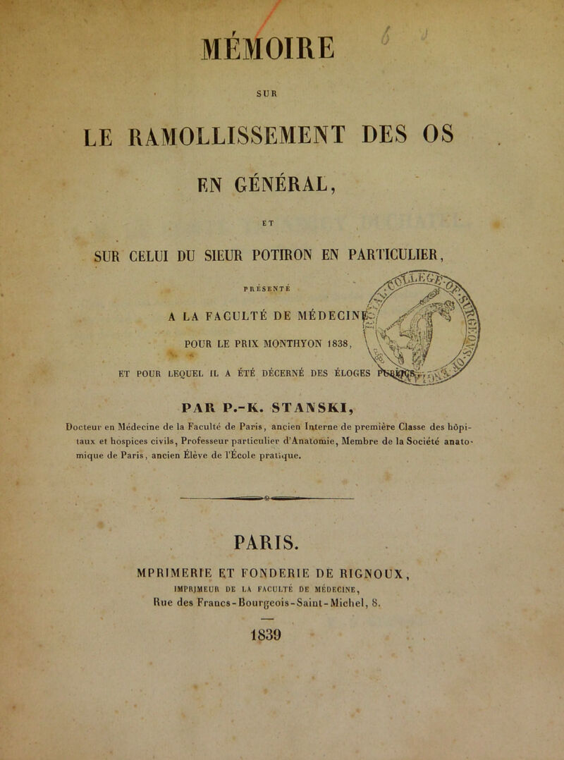 MÉMOIRE SUR LE RAMOLLISSEMENT DES OS F,N GÉNÉRAL, ET SUR CELUI DU SIEUR POTIRON EN PARTICULIER, PRESENTE A LA FACULTÉ DE MÉDECIN^ ^ >1*5 Ir^f POUR LE PRIX MONTHYON 1838, 1 ET POUR LEQUEL IL A ÉTÉ DÉCERNÉ DES ÉLOGES 3 m X;.. ^ <$ ■ ' \rr ■■ PAR P.-K. STANSKI, Docteur en Médecine de la Faculté de Paris, ancien Interne de première Classe des hôpi- taux et hospices civils, Professeur particulier d’Anatomie, Membre de la Société anato- mique de Paris, ancien Élève de l’École pratique. PARIS. IMPRIMERIE ET FONDERIE DE RIGNOCX, IMPRIMEUR DE LA FACULTÉ DE MÉDECINE, Rue des Francs-Bourgeois-Saiul-Micliel, 8. 1839