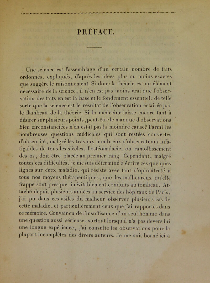 PRÉFACE. Une science est l’assemblage d'un certain nombre de faits ordonnés, expliqués, d’après les idées plus ou moins exactes que suggère le raisonnement. Si donc la théorie est un élément nécessaire de la science, il n’en est pas moins vrai que l’obser- vation des faits en est la base et le fondement essentiel; de telle sorte que la science est le résultat de l’observation éclairée par le flambeau de la théorie. Si la médecine laisse encore tant à désirer sur plusieurs points, peut-être le manque d’observations bien circonstanciées n’en est-il pas la moindre cause? Parmi les nombreuses questions médicales qui sont restées couvertes d’obscurité, malgré les travaux nombreux d’observateurs infa- tigables de tous les siècles, l’ostéomalacie, ou ramollissement des os, doit être placée au premier rang. Cependant, malgré toutes ces difficultés, je me suis déterminé à écrire ces quelques lignes sur cette maladie, qui résiste avec tant d’opiniâtreté à tous nos moyens thérapeutiques, que les malheureux qu’elle frappe sont presque inévitablement conduits au tombeau. At- taché depuis plusieurs années au service des hôpitaux de Paris, j’ai pu dans ces asiles du malheur observer plusieurs cas de cette maladie, et particulièrement ceux que j’ai rapportés dans ce mémoire. Convaincu de l’insuffisance d’un seul homme dans une question aussi sérieuse, surtout lorsqu’il n’a pas devers lui une longue expérience, j’ai consulté les observations pour la plupart incomplètes des divers auteurs. Je me suis borné ici à
