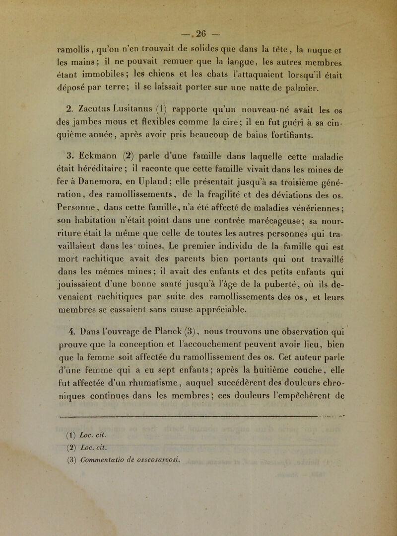 -.26 - ramollis, qu’on n’en trouvait de solides que dans la tête, la nuque et les mains; il ne pouvait remuer que la langue, les autres membres étant immobiles; les chiens et les chats l’attaquaient lorsqu’il était déposé par terre; il se laissait porter sur une natte de palmier. 2. Zacutus Lusitanus (1) rapporte qu’un nouveau-né avait les os des jambes mous et flexibles comme la cire; il en fut guéri à sa cin- quième année, après avoir pris beaucoup de bains fortifiants. 3. Eckmann (2) parle d’une famille dans laquelle cette maladie était héréditaire; il raconte que cette famille vivait dans les mines de fer à Danemora, en Upland; elle présentait jusqu’à sa troisième géné- ration, des ramollissements, de la fragilité et des déviations des os. Personne, dans cette famille, n’a été affecté de maladies vénériennes; son habitation n’était point dans une contrée marécageuse; sa nour- riture était la même que celle de toutes les autres personnes qui tra- vaillaient dans les mines. Le premier individu de la famille qui est mort rachitique avait des parents bien portants qui ont travaillé dans les mêmes mines; il avait des enfants et des petits enfants qui jouissaient d’une bonne santé jusqu’à l’âge de la puberté, où ils de- venaient rachitiques par suite des ramollissements des os, et leurs membres se cassaient sans cause appréciable. 4. Dans l’ouvrage de Planck (3), nous trouvons une observation qui prouve que la conception et l’accouchement peuvent avoir lieu, bien que la femme soit affectée du ramollissement des os. Cet auteur parle d’une femme qui a eu sept enfants; après la huitième couche, elle fut affectée d’un rhumatisme, auquel succédèrent des douleurs chro- niques continues dans les membres* ces douleurs l’empêchèrent de (1) Loc. cit. (2) Loc. cit. (3) Commenlatio de osseosarcosi.