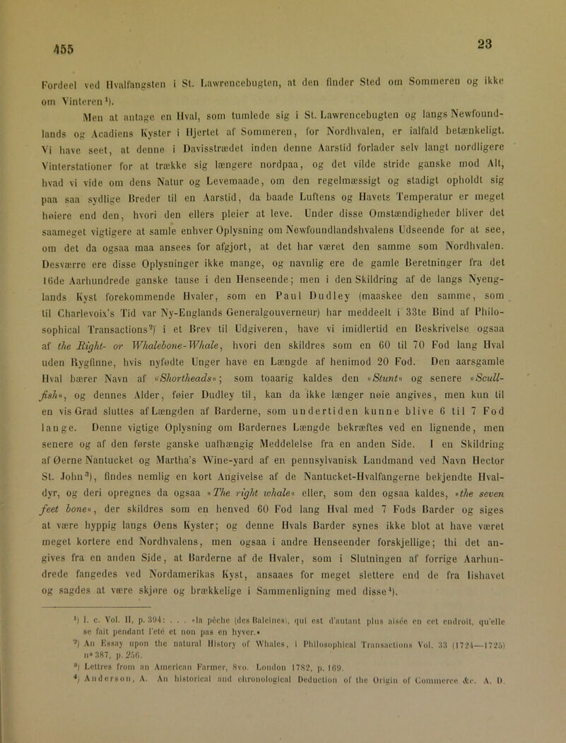 23 Fordeel ved Hvallangslen i St. Lawrenccbuglen, at den finder Sted om Sommeren og ikke om Vinteren*). iMen at antage en Hval, som tumlede sig i St. Lawrcncebiigten og langs Newfound- lands og Acadiens Kyster i Hjertet al' Sommeren, for Nordlivalen, er ialfald betænkeligt. Vi have seet, at denne i Davisstrædet inden denne Aarslid forlader selv langt nordligere Vinlerstalioner for at trække sig længere nordpaa, og det vilde stride ganske mod Alt, hvad vi vide om dens Natur og Levemaade, om den regelmæssigt og stadigt opholdt sig paa saa sydlige Breder til en Aarstid, da baade Luftens og Havets Temperatur er meget hoiere end den, hvori den ellers pleier at leve. Under disse Omstændigheder bliver det saameget vigtigere at samle enhver Oplysning om Newfoundlandshvalens Udseende for al see, om det da ogsaa maa ansees for afgjort, at det har været den samme som Nordhvalen. Desværre ere disse Oplysninger ikke mange, og navnlig ere de gamle Beretninger fra det 16de Aarhundrede ganske tause i den Henseende; men i den Skildring af de langs Nyeng- lands Kyst forekommende Hvaler, som en Paul Dudley (maaskee den samme, som til Charlevoi.Vs Tid var Ny-Euglands Generalgouverneur) har meddeell i 33te Bind af Philo- sophical Transactions-) i et Brev til Udgiveren, have vi imidlertid en Beskrivelse ogsaa af tlie Right- or Whalebone-Whale, hvori den skildres som en 60 til 70 Fod lang Hval uden Rygfinne, hvis nyfødte Unger have en Længde af henimod 20 Fod. Den aarsgamle Hval bærer Navn af ^fShortheadsu ] som toaarig kaldes den »Stuntu og senere »Scull- Jish«, og dennes Alder, føier Dudley til, kan da ikke længer nøie angives, men kun til en vis Grad sluttes af Længden af Barderne, som undertiden kunne blive 6 til 7 Fod lange. Denne vigtige Oplysning om Bardernes Længde bekræftes ved en lignende, men senere og af den første ganske uafhængig Meddelelse fra en anden Side. I en Skildring af Øerne Nantucket og Martha’s Wine-yard af en pennsylvanisk Landmand ved Navn Hector St. John-''), findes nemlig en kort Angivelse af de Nantucket-Hvalfangerne bekjendte Hval- dyr, og deri opregnes da ogsaa »The right whaleu eller, som den ogsaa kaldes, »the seven feet bonev, der skildres som en henved 60 Fod lang Hval med 7 Fods Barder og siges at være hyppig langs Øens Kyster; og denne Hvals Barder synes ikke blot at have været meget kortere end Nordhvalens, men ogsaa i andre Henseender forskjellige; thi det an- gives fra en anden Side, al Barderne af de Hvaler, som i Slutningen af forrige Aarhun- drede fangedes ved Nordamerikas Kyst, ansaaes for meget siettere end de fra lishavel og sagdes at være skjøre og brækkelige i Sammenligning med disse*). >) I. c. Vol. II, p. 304: ... la pfichc (des Haleines), qiii est d'milaiU plus aisée en cel endioit, qu'elle se fait pendant l'eté et non pas en liyver.* -) An Kssaj upon the iiatural History of VVliales, i Pliilosophieal Transaetions Vol. 33 (1721—I72å) 11“ 387, p, 2.')G. “I Lettres from an American Farmer, Svo. London I7S2, p. IfiO. */ Anderson, A. An liistorical and clironological Deduction of tlic Origin of Commerce, Ae. A. U.