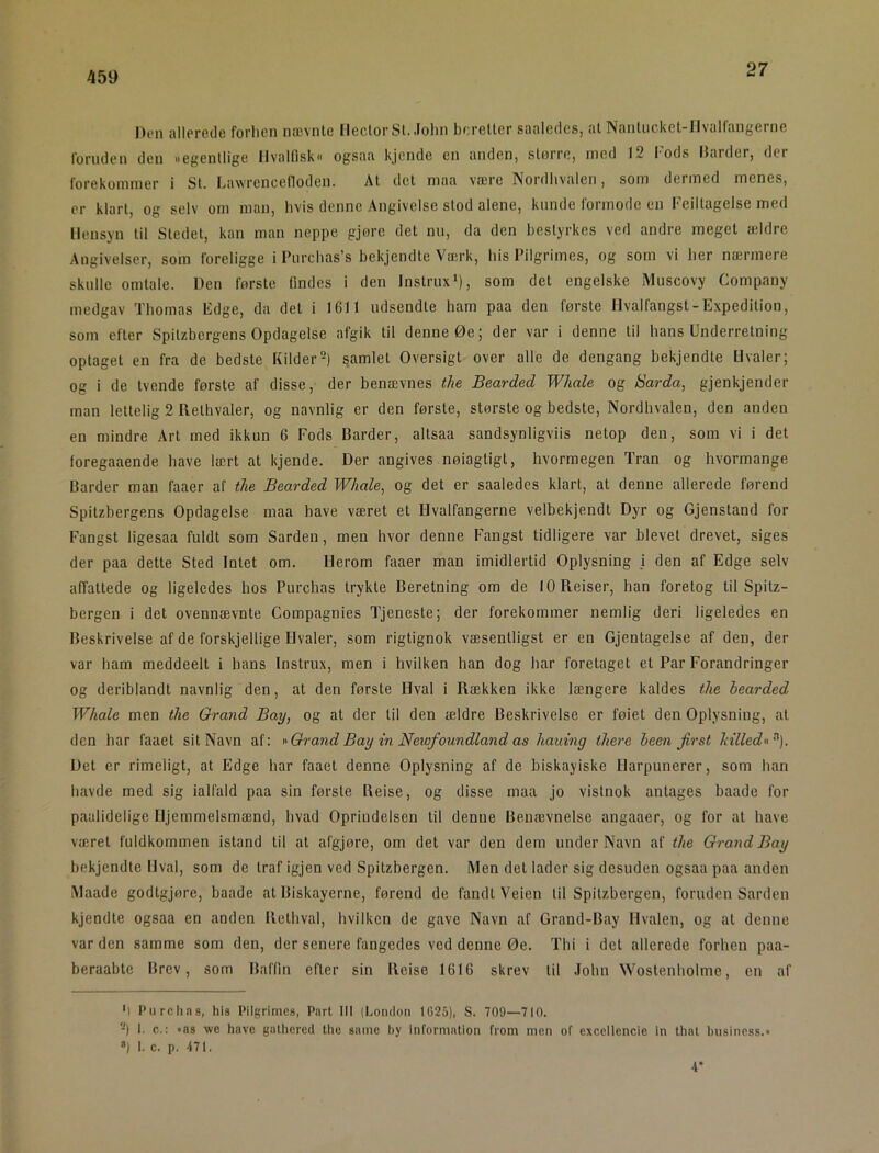 27 Den allerede forhen nævnte Hector Si. John beretter saaledes, at Nanliicket-IIvalfangerne foruden den »egentlige Hvalfisk ogsaa kjende en anden, slorre, ined 12 fods Harder, dei forekommer i St. Lawi-encelloden. At det maa være Nordhvaleri, som dermed menes, er klart, og selv om man, hvis denne Angivelse stod alene, kunde formode cu Feillagelse med Hensyn til Stedet, kan man neppe gjøre det nu, da den bestyrkes ved andre meget ældre Angivelser, som foreligge i Purchas’s bekjendte Væ.rk, his Pilgrimes, og som vi her nærmere skulle omtale. Den første findes i den Instrux*), som det engelske Muscovy Company medgav Thomas Edge, da det i 16H udsendte ham paa den første Hvalfangst-Expedilion, som efter Spilzbergens Opdagelse afgik til denne Øe; der var i denne til hans Underretning oplaget en fra de bedste Kilder =) samlet Oversigt over alle de dengang bekjendte Hvaler; og i de tvende første af disse, der benævnes the Bearded Wliale og Sarda, gjenkjender man lettelig 2 Relhvaler, og navnlig er den første, største og bedste. Nordhvalen, den anden en mindre Art med ikkun 6 Fods Barder, altsaa sandsynligviis netop den, som vi i det foregaaende have lært at kjende. Der angives nøiagtigt, hvormegen Tran og hvormange Barder man faaer af the Bearded Whale, og det er saaledes klart, at denne allerede førend Spilzbergens Opdagelse maa have været et Hvalfangerne velbekjendt Dyr og Gjenstand for Fangst ligesaa fuldt som Sarden, men hvor denne Fangst tidligere var blevet drevet, siges der paa dette Sted Intet om. Herom faaer man imidlertid Oplysning \ den af Edge selv affattede og ligeledes hos Purchas trykte Beretning om de 10 Reiser, han foretog til Spitz- bergen i det ovennævnte Compagnies Tjeneste; der forekommer nemlig deri ligeledes en Beskrivelse af de forskjellige Hvaler, som rigtignok væsentligst er en Gjentagelse af den, der var ham meddeelt i hans Instrux, men i hvilken han dog bar foretaget et Par Forandringer og deriblandt navnlig den, at den første Hval i Rækken ikke længere kaldes the hearded Whale men the Grand Bay, og at der til den ældre Beskrivelse er føiet den Oplysning, at den har faaet sit Navn af: vQrand Bay in Newfoundland as hauing there heen first Mlledn^). Det er rimeligt, at Edge har faaet denne Oplysning af de biskayiske Harpunerer, som han havde med sig ialfald paa sin første Reise, og disse maa jo vistnok antages baade for paalidelige Hjemmelsmænd, hvad Oprindelsen til denne Benævnelse angaaer, og for at have været fuldkommen istand til at afgjøre, om det var den dem under Navn af the Grand Bay bekjendte Hval, som de traf igjen ved Spitzbergen. Men det lader sig desuden ogsaa paa anden Maade godtgjøre, baade at Biskayerne, førend de fandt Veien til Spitzbergen, foruden Sarden kjendte ogsaa en anden Rethval, hvilken de gave Navn af Grand-Bay Hvalen, og at denne var den samme som den, der senere fangedes ved denne Øe. Thi i det allerede forhen paa- beraabte Brev, som Baflin efter sin Reise 1616 skrev til John Wostenholme, en af ') Piirclins, his Pilgrimes, Part III (London 1625), S. 709—710. -) I. c.: »as wc have galhered the same by information from men of excellencie in that business.« ») I. c. p. 171. -T