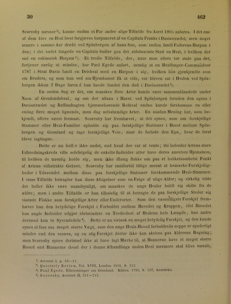 Scoresby nævuer^), kunne endnu et Par andre slige Tilfælde fra Aaret 1805 anføres. Idetene af dem blev en Hval først forgjæves harpuneret af en Capitain Franks i Davisslrædet, men noget senere i samme Aar dræbt ved Spitzbergen af hans Søn, som endnu fandt Faderens Harpun i den; i det andet fangede en Capitain Sadler paa det sidstnævnte Sted en Hval, i hvilken der sad en eskimoisk Harpun-). Et tredie Tillælde, der, naar man ellers tør stole paa det, fortjener særlig al mindes, har Paul Egede anført, nemlig at en Hvalfanger-Commaiideur 1787 i Sirat Davis fandt en Drivhval rned en Harpun i sig, hvilken han gjenkjendte som sin Broders, og som han ved sin Hjemkomst fik at vide, var bleven sat i Hvalen ved Spitz- bergen ikkun 2 Dage føren d han havde fundet den død i Davisslrædet’'’). En anden Sag er det, om maaskee flere Arter kunde være sammenblandede under Navn af Grønlandshval, og om der allsaa i Havel ved Spitzbergen foruden den ogsaa i Davisslrædet og Baffinsbuglen hjemmehørende Rethval endnu kunde forekomme en eller endog flere meget lignende, men dog selvstændige Arter. En saadan Mening har, som be- kjendt, oftere været fremsat. Scoresby har fremhævet, al det synes, som om forskjellige Stammer eller Hval-Familier opholde sig paa forskjellige Stationer i Havet mellem Spitz- bergen og Grønland og tage forskjellige Veie, naar de forlade den Egn, hvor de først bleve iagttagne. Dette er nu hell..r ikke andet, end hvad der var at vente; thi indenfor Artens store Udbredningskreds ville selvfølgelig de enkelte Individer alter have deres snevrere Hjemstavn, til hvilken de navnlig holde sig, men ikke iflæng flakke om paa et hvilkelsomhelst Punkt af Artens vidtstrakte Gebeet. Scoresby har imidlertid tillige meent at bemærke Forskjellig- heder i Udseendet mellem disse paa forskjellige Stationer forekommende Hval-Stammer. I visse Tilfælde betragter han disse Afvigelser som en Følge af ulige Alder; og virkelig vilde det heller ikke være usandsynligt, om maaskee de unge Hvaler holdt sig skilte fra de ældre; men i andre Tilfælde er han tilbøielig til at betragte de paa forskjellige Steder sig visende Flokke som forskjellige Arter eller Underarter. Som den væsentligste Forskjel frem- hæver han den betydelige Forskjel i Forholdet mellem Hovedet og Kroppen, idet Hovedet hos nogle Individer udgjør idetmindsle en Trediedeel af Hvalens hele Længde, hos andre derimod kun lo Syvendedele'’). Dette er nu vistnok en meget betydelig Forskjel, og den kunde synes at faae saa meget større Vægt, som den unge Hvals Hoved forholdsviis neppe er synderligt mindre end den voxnes, og en slig Forskjel derfor ikke kan skrives paa Alderens Regning; men Scoresby synes derimod ikke at have lagt Mærke til, at Hannerne have et meget større Hoved end Hunnerne (hvad der i denne Afhandlings anden Deel nærmere skal blive omtalt). ') Account I, p. 10—11. -) Quaiterly Review, Vol. XVIII, London 1818, S. 212. ®) Paul Egede, Efterretninger om Grønland. Kbhvn. 1788, S. 122, Anmærkn. ’*) Scoresby, Account 11, 211—212.