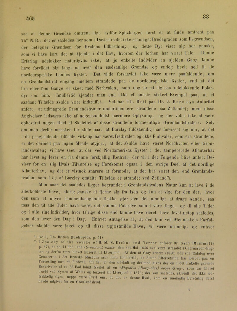 33 saa at denne Grændse omtrent lige sydfor Spitzbergen først er at finde omtrent paa 75° N. It.; det er saaledes hersom i Davisstrædet ikke saameget Hredegraden som lisgrændsen, der betegner Grændsen for Hvalens Udbredning, og dette- Dyr viser sig her ganske, som vi have lært det at kjende i det Hav, hvorom der forhen har været Tale. Denne Erfaring udelukker natnrligviis ikke, at jo enkelte Individer en sjelden Gang kunne have forvildet sig langt ud over den sædvanlige Grændse og endog heell ned til de nordeuropæiske Landes Kyster. Det vilde forsaavidt ikke være mere paafaldende, om en Grønlandshval engang imellem strandede paa de nordeuropæiske Kyster, end at det fire eller fem Gange er skeet med Narhvalen, som dog er et ligesaa udelukkende Polar- dyr som hiin. Imidlertid kjender man end ikke et eneste sikkert Exempel paa, at et saadant Tilfælde skulde være Indtruffet. Vel har Th. Bell paa Dr. J. Barclay s Autoritet anført, at udmagrede Grønlandshvaler undertiden ere strandede paa Zetland^); men disse Angivelser ledsages ikke af nogensomhelsl nærmere Oplysning, og der vides ikke at være opbevaret nogen Deel af Skelettet af disse strandede formeentlige »Grønlandshvaler«. Selv om man derfor maaskee tør stole paa, at Barclay fuldstændig har forvisset sig om, at det i de paagjældende Tilfælde virkelig har været Rethvaler og ikke Finhvaler, som ere strandede, er det dermed paa ingen Maade afgjort, at det skulde have været Nordhvalen eller Grøn- landshvalen; vi have seet, at der ved Nordamerikas Kyster i det tempererede Atlanterhav har levet og lever en fra denne forskjellig Rethval; der vil i det Følgende blive anført Be- viser for en slig Hvals Tilværelse og Forekomst ogsaa i den øvrige Deel af det nordlige Atlanterhav, og det er vistnok snarere at formode, at det har været den end Grønlands- hvalen, som i de af Barclay omtalte Tilfælde er strandet ved Zetland^). Men naar det saaledes ligger begrundet i Grønlandshvalens Natur kun at leve i de allerkoldeste Have, aldrig ganske at fjerne sig fra Isen og kun at vige for den der, hvor den som et uhyre sammenhængende Dække gjør den det umuligt at drage Aande, saa' maa den til alle Tider have været det samme Polardyr som i vore Dage, og til alle Tider og i alle sine Individer, hvor talrige disse end kunne have været, have levet netop saaledes, som den lever den Dag i Dag. Enhver Antagelse af, at den kun ved Menneskets Forføl- gelser skulde være jaget op til disse ugjæstmilde Have, vil være urimelig, og enhver h iiell, Th. Uritisli Quadrupeds, p. 518. 2) I Zoology of Ihe voyage of II. M. S. Erebus and Terror anforcr Dr. Cray (Mammalia p. 47), at en 41 Kod h\ng «Oremland whale« den 4de Mai 1846 skal være strandel i Caernarvon-Dii«- len og derfra være blevet buxeret til Liverpool. Af den af Cray senere (1850) udgivne Calaloc over Cetaceerne i det Britiske Museum seer man imidlertid, al denne Efterretning har beroet paa en Eorvexiing rned cn Finhval; llii her er den udeladt og derimod gives der en i del Enkelte gaaende Beskrivelse af el 38 Fod laiigl Skelet af en «Pliysalus (liorqualus) Loops Oiay«, som var blevet dræbt ved Kysten af Wales og buxeret til Liverpool i 1846; der kan saaledes, skjondl del ikke ud- trykkelig siges, neppe være Tvivl om, al del er denne Ilval, som en unoiaglig Beretning forsi havde udgivet for en Gronlandshvul. o