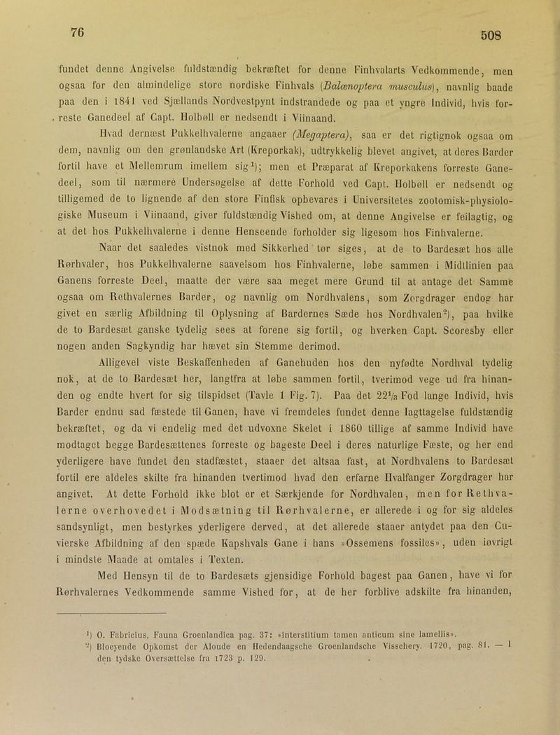 508 fundet denne Angivelse fuldstændig bekræftet for denne Finhvalarts Vedkommende, men ogsaa for den almindelige store nordiske Finhvals (Balænoptera musculus]^ navnlig baade paa den i l84l ved Sjællands Nordvestpynt indslrandede og paa et yngre Individ, hvis for- reste Ganedeel af Capt. Holbøll er uedsendt i Viinaand. Ilvad dernæst Pukkelhvalerne angaaer (Megaptera)^ saa er det rigtignok ogsaa om dem, navnlig om den grønlandske Art (Kreporkak), udtrykkelig blevet angivet, at deres Barder fortil have et IMellemrum imellem sig^); men et Præparat af Kreporkakens forreste Gane- deel, som til nærmere Undersøgelse af dette Forhold ved Capt. Holbøll er nedsendt og tilligemed de to lignende af den store FinQsk opbevares i Universitetes zootomisk-physiolo- giske Museum i Viinaand, giver fuldstændig Vished om, at denne Angivelse er feilagtig, og at det hos Pukkelhvalerne i denne Henseende forholder sig ligesom hos Finhvalerne. Naar det saaledes vistnok med Sikkerhed tør siges, at de to Bardesæt hos alle Rørhvaler, hos Pukkelhvalerne saavelsom hos Finhvalerne, løbe sammen i .Midllinien paa Ganens forreste Deel, maatte der være saa meget mere Grund til at antage det Sammfe ogsaa om Rethvalernes Barder, og navnlig om Nordhvalens, som Zorgdrager endog har givet en særlig Afbildning til Oplysning af Bardernes Sæde hos Nordhvalen-), paa hvilke de to Bardesæt ganske tydelig sees at forene sig fortil, og hverken Capt. Scoresby eller nogen anden Sagkyndig har hævet sin Stemme derimod. Alligevel viste Beskaffenheden af Ganehuden hos den nyfødte Nordhval tydelig nok, at de to Bardesæt her, langtfra at løbe sammen fortil, tverimod vege ud fra hinan- den og endte hvert for sig tilspidset (Tavle 1 Fig. 7). Paa det 22Va Fod lange Individ, hvis Barder endnu sad fæstede til Ganen, have vi fremdeles fundet denne Iagttagelse fuldstændig bekræftet, og da vi endelig med det udvoxne Skelet i 1860 tillige af samme Individ have modtaget begge Bardesættenes forreste og bageste Deel i deres naturlige Fæste, og her end yderligere have fundet den stadfæstet, staaer det altsaa fast, at Nordhvalens to Bardesæt fortil ere aldeles skilte fra hinanden tvertimod hvad den erfarne Hvalfanger Zorgdrager har angivet. At dette Forhold ikke blot er et Særkjende for Nordhvalen, men forllethva- 1erne overhovedet i Modsætning til Rørhvalerne, er allerede i og for sig aldeles sandsynligt, men bestyrkes yderligere derved, at det allerede staaer antydet paa den Cu- vierske Afbildning af den spæde Kapshvals Gane i hans »Ossemens fossiles«, uden løvrigt i mindste iMaade at omtales i Texten. Med Hensyn til de to Bardesæts gjensidige Forhold bagest paa Ganen, have vi for Rørhvalernes Vedkommende samme Vished for, at de her forblive adskilte fra hinanden. *) O. Fabricius, Fauna Groenlandica pag. 37: »interstitium tamen anticum sine lamellis. '-) Bloeyende Opkomst der Aloude en Hedendaagsche Groenlandsche Visschery. 1720, pag. SI. — den tydske Oversættelse fra i723 p. 129.
