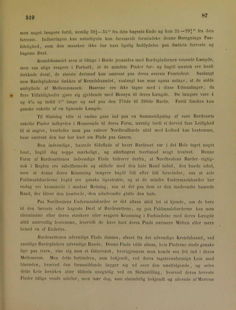 87 men noget længere fortil, nemlig 30}—35 fra dets bageste Ende og kim 25—29} fra dets forreste. Indtorringen kan natiirligviis kun forsaavidt formindske denne Iteregnings Paa- lideligbed, som den maaskee ikke bar bavt ligelig Indllydelse paa Sættets forreste og bageste Deel. Krandsbaandet sees at tiltage i Høide jevnsides med llardepladernes voxende Længde, men saa ulige svagere i Forbold, at de mindste Plader for- og bagtil næsten ere beelt dækkede deraf, de største derimod kun omtrent paa deres øverste Femfedeel. Saalangt som Hardepladerne dækkes af Krandsbaandet, saalangt kan man ogsaa antage, at de sidde ombyllede af Mellemmassen. Haarene ere ikke tagne med i disse Udmaalinger, da flere Tilfældigheder gjøre sig gjeldende med Hensyn til deres Længde. De længste vare 4 og 4’/9 og indtil 5 lange og sad paa den 270de til 290de Barde. Fortil fandtes kun ganske enkelte af en lignende Længde. Til Slutning ville vi endnu gaae ind paa en Sammenligning af vore Bardesæls enkelte Plader indbyrdes i Henseende til deres Form, navnlig fordi vi derved faae Leiligbed til at angive, hvorledes man paa enhver Nordhvalbarde altid med Lethed kan bestemme, hvor omtrent den har bar havt sin Plads paa Ganen. Den indvendige, haarede Sideflade af hvert Bardesæt var i det Hele taget noget huul, bagtil dog neppe mærkeligt, og allerbagest tvertimod svagt hvælvet. Denne Form af Bardesæltenes indvendige Flade hidrører derfra, at Nordhvalens Barder rigtig- nok i Reglen ere sabelformede og stillede med den hule Rand indad, den buede udad, men at denne deres Krumning længere bagtil lidt efter lidt forsvinder, saa at selv Fuldmaalsbarderne bagtil ere ganske ligestrakte, og at de mindre Undermaalsbarder her endog ere krummede i modsat Retning, saa at det paa dem er den inadvendte haarede Rand, der bliver den hvælvede, den udadvendte glatte den hule. Paa Nordhvalens Undermaalsbarder er det altsaa altid let at kjende, om de børe til den forreste eller bageste Deel af Bardesætlene, og paa Fuldmaalsbarderne kan man idetmindste efter deres stærkere eller svagere Krumning i Forbindelse med deres Længde altid omtrentlig bestemme, hvorvidt de have havi deres Plads nærmere Midten eller mere hcnad en af Enderne. Bardesættenes udvendige Flade dannes, afseet fra det udvendige Krandsbaand, ved samtlige Bardepladcrs udvendige Rande. Denne Flade vilde altsaa, hvis Pladerne stode ganske lige paa tvers, vise sig som et Gitterværk, hvorigjennem man kunde see frit ind i deres Mellemrum. Men dette forhindres, som bekjendt, ved deres tagsteensformige Lcie mod hinanden, hvorved den foransiddende lægger sig ud over den næstfølgende, og selve delte Leie bevirkes atter tildeels uneglelig ved en Skraastilliug, hvorved deres forreste Flader tillige vende udefter, men især dog, som almindelig bekjendt og allerede afiMarleus