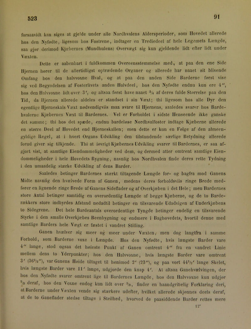 91 forsaavidt kan siges at gjelde under alle Nordlivalens Aldersperioder, som Hovedet allerede hos den Nyfødte, ligesom hos Fostrene, indtager en Trediedeel af hele Legemets Længde, saa gjør derimod Kjæhernes (Mundhulens) Overvægt sig kun gjeldende lidt efter lidt under Væxteii. Dette er aabenbart i fuldkommen Overeensstemmelse med, at paa den ene Side Hjernen hører til de allertidligst optrædende Organer og allerede har naaet sit blivende Omfang hos den halvvoxne Hval, og at paa den anden Side Darderne først vise sig ved Ilegyiulelsen af Fosterlivets anden Halvdeel, hos den Nyfødte endnu kun ere 4, hos den Halvvoxne lidtover 3', og altsaa først have naaet V4 af deres fulde Størrelse paa den Tid, da Hjernen allerede aldeles er standset i sin Væxt; thi ligesom hos alle Dyr den egentlige Hjerneskals Væxt nødvendigviis maa svare til Hjernens, saaledes svarer hos Barde- hvalerne Kjæhernes Væxt til Bardernes. Vel er Forholdet i sidste Henseende ikke ganske det samme; thi hos det spæde, endnu bardeløse Nordhvalfoster indtage Kjæberne allerede en større Deel af Hovedet end Hjerneskallen; men dette er kun en Følge af den almeen- gyldige Hegel, at i hvert Organs Udvikling den tilstundende særlige Betydning allerede forud giver sig tilkjende. Thi at iøvrigt Kjæhernes Udvikling svarer til Bardernes, er saa af- gjort vist, at samtlige Eiendomrneligheder ved dem, og dermed atter omtrent samtlige Eien- dommeligheder i hele Hovedets Bygning, navnlig hos Nordhvalen finde deres rette Tydning i den umaadelig stærke Udvikling af dens Barder. Saaledes betinger Bardernes stærkt tiltagende Længde for- og bagfra mod Ganens Midte navnlig den hvælvede Form af Ganen, medens deres forholdsviis ringe Brede med- fører en lignende ringe Brede af Ganens Sideflader og af Overkjæben i det Hele; men Bardernes store Antal betinger samtidig en overordentlig Længde af begge Kjæberne, og de to Barde- rækkers store indbyrdes Afstand nedadtil betinger en tilsvarende Udadvigen af Underkjæbens to Sidegrene. Det hele Bardeantals overordentlige Tyngde betinger endelig en tilsvarende Styrke i den smalle Overkjæbes Beenbygning og endmere i Baghovedets, hvortil denne med samtlige Barders hele Vægt er fæstet i vandret Stilling. Ganen hvælver sig meer og meer under Væxten,- men dog langtfra i samme borhold, som Barderne voxe i Længde. Hos den Nyfødte, hvis længste Barder vare 4 lange, stod ogsaa det høieste Punkt af Ganen omtrent 4 fra en vandret Linie mellem dens to Yderpunkter; hos den Halvvoxne, hvis længste Barder vare omtrent 3' (36^2^')) var Ganens Høide tiltaget til henimod 2' (23), og paa vort 44’/«' lange Skelet, hvis længste Barder vare 11' lange, udgjorde den knap 4'. At altsaa Ganehvælvingen, der hos den Nyfødte svarer omtrent lige til Bardernes Længde, hos den Halvvoxne kun lulgjor /3 deraf, hos den Voxne endog kun lidt over Vn, finder en haandgribelig Forklaring deri, at Barderne under Væxten vende sig stærkere udefter, hvilket allerede skjonnes deels deraf, at de to Ganeflader stedse tiltage i Steilhed, hvorved de paasiddende Barder rottes mere