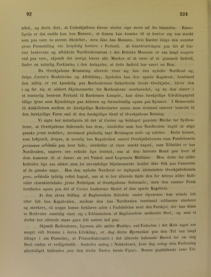 udad, og deels deri, at Underkjæbens Grene stedse vige mere ud fra hinanden. Uime- ligviis er det endda kun hos Hannen, at Ganen kan komme til at hvælve sig saa stærkt som paa vore lo største Skeletter, men ikke hos Hunnen, hvis Barder ifølge den ovenfor givne Fremstilling ere betydelig kortere i Forhold. At Ganehvælvingen paa det af Cu- vier beskrevne og afbildede Nordhvalcranium i det Britiske Museum er saa langt svagere end paa vore, skjøndt det iøvrigt bærer alle Mærker af at være af el gammelt Individ, finder en naturlig Forklaring i den Antagelse, at delte Individ har været en Hun. Da Overkjæbens Krumning allerede viser sig hos den nyfødte Nordhval og, ifølge Cuvier’s Beskrivelse og Afbildning, ligeledes hos den spæde Kapshval, hvorimod den aldrig er ret kjendelig paa Rørhvalernes forholdsviis brede Overkjæbe, bliver den i og for sig et sikkert Skjelnemærke for Rethvalerne overhovedet, og da den slaaer i et temmelig bestemt Forhold til Bardernes Længde, kan dens forskjellige Udviklingsgrad tillige tjene som Kjendetegn paa Alderen og formodentlig ogsaa paa Kjønnet. I Henseende til Adskillelsen mellem de forskjellige Rethvalarter synes man derimod,snarere henviisl til den forskjellige Form end til den forskjellige Grad af Overkjæbens Bøining. Vi sigte her naturligviis til det af Cuvier og Schlegel paaviste Mærke for Sydhva- lerne, at Overkjæbens Siderande hos dem, istedetfor som hos Nordhvalen bagtil al stige ganske jevnt nedefter, tvertimod pludselig tage Retningen ned- og udefter. Dette beroer, som bekjendt, derpaa, at navnlig hos Kapshvalen saavel Overkjæbebenets som Pandebenets ■processus orbitalis paa hver Side, istedetfor at styre stærkt bagud, som Tilfældet er hos Nordhvalen, snarere ere rettede lige tvertud, saa at den forreste Rand paa hver af dem kommer til at danne en ret Vinkel med Legemets Midtlinie. Men dette for ældre Individer lige saa sikkre som let anvendelige Skjelnemærke holder ikke Stik paa Cranierne af de ganske unge. Hos den nyfødte Nordhval er rigtignok idetmindste Overkjæbebenets proc. orbitalis tydelig rettet bagud, saa at vi her allerede flnde den for Artens ældre Indi- vider charakteristiske jevne Nedstigen af Overkjæbens Siderande, men den samme Form forefindes ogsaa paa det af Cuvier beskrevne Skelet af den spæde Kapshval. At den skraa Stilling af Baghovedets Sidedele under Opvæxlen kan svinde lidt efter lidt hos Kapshvalen, medens den hos Nordhvalen tvertimod uddannes stærkere og stærkere, vil neppe kunne forklares uden i Forbindelse med den Forskjel, der hos disse to Rethvaler samtidig viser sig i Uddannelsen af Baghovedets midterste Deel, og som vi derfor her allerede maae gaae lidt nøiere ind paa. Skjøndt Rethvalerne, ligesom alle andre Hvaldyr, ved Fødselen i det Hele taget ere meget vidt fremme i deres Udvikling, er dog deres Hjerneskal paa den Tid saa langt tilbage i sin Dannelse, at Primordialcraniet i det allerede kolossale Hoved lor en stor Deel endnu er vedligeholdt. Saaledes endog i Nakkebenet, hvor dog netop dels Forbening allertidligst fuldendes (see den tredie Tavles første Figur). Denne paafaldende sene Ud-