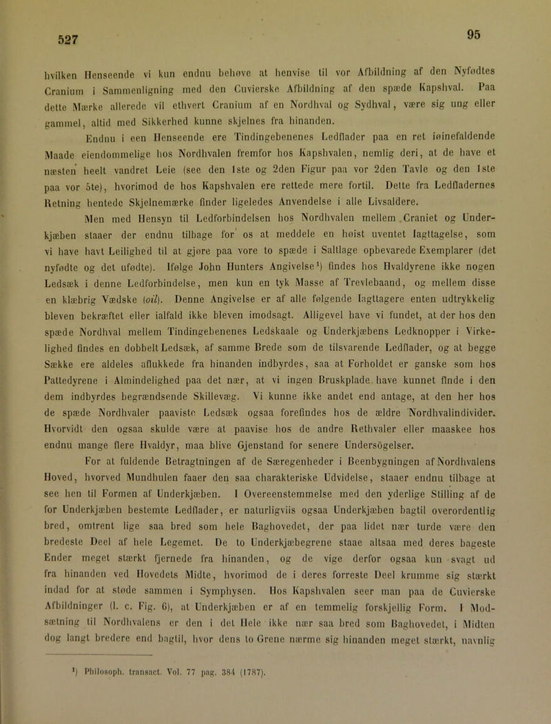 95 hvilken Henseende vi kun endnu behove at lienvise til vor Afbildning af den Nyfødtes Cranium i Sammenligning med den Cuvierske Afbildning af den spæde Kapsbval. Paa dette Mærke allerede vil ethvert Cranium af en Nordbval og Sydhval, være sig ung eller gammel, altid med Sikkerhed kunne skjelnes fra hinanden. Endnu i een Henseende ere Tindingebenenes Ledflader paa en ret iøinefaldende Maade eiendommelige hos Nordhvalen fremfor hos Kapshvalen, nemlig deri, at de have et næsten heelt vandret Leie (see den 1ste og 2den Figur paa vor 2den Tavle og den 1ste paa vor 5te), hvorimod de hos Kapshvalen ere rettede mere fortil. Dette fra Ledfladernes Retning hentede Skjelnemærke finder ligeledes Anvendelse i alle Livsaldere. Men med Hensyn til Ledforbindelsen hos Nordhvalen mellem Craniet og Under- kjæben staaer der endnu tilbage for’ os at meddele en høist uventet Iagttagelse, som vi have havt Leilighed til at gjøre paa vore to spæde i Saltlage opbevarede Exemplarer (det nyfødte og det ufødte). Ifølge Jobn Hunters Angivelse *) findes hos Hvaldyrene ikke nogen Ledsæk i denne Ledforbindelse, men kun en tyk Masse af Trevlebaand, og mellem disse en klæbrig Vædske (oil). Denne Angivelse er af alle følgende Iagttagere enten udtrykkelig bleven bekræftet eller ialfald ikke bleven imodsagt. Alligevel have vi fundet, at der hos den spæde Nordhval mellem Tindingebenenes Ledskaale og Underkjæbens Ledknopper i Virke- lighed findes en dobbelt Ledsæk, af samme Brede som de tilsvarende Ledflader, og at begge Sække ere aldeles aflukkede fra hinanden indbyrdes, saa at Forholdet er ganske som hos Pattedyrene i Almindelighed paa det nær, at vi ingen Bruskplade have kunnet finde i den dem indbyrdes begrændsende Skillevæg. Vi kunne ikke andet end antage, at den her hos de spæde Nordhvaler paavisto Ledsæk ogsaa forefindes hos de ældre Nordhvalindivider. Hvorvidt den ogsaa skulde være at paavise hos de andre Rethvaler eller maaskee hos endnu mange flere Hvaldyr, maa blive Gjenstand for senere Undersbgelser. For at fuldende Betragtningen af de Særegenheder i Beenbygningen af Nordhvalens Hoved, hvorved Mundhulen faaer den saa charakteriske Udvidelse, staaer endnu tilbage at see hen til Formen af Underkjæben. I Overeenstemmelse med den yderlige Stilling af de for Underkjæben bestemte Ledflader, er nalurligviis ogsaa Underkjæben bagtil overordentlig bred, omtrent lige saa bred som hele Baghovedet, der paa lidet nær turde være den bredeste Deel af hele Legemet. De to Underkjæbegrene staae altsaa med deres bageste Ender meget stærkt fjernede fra hinanden, og de vige derfor ogsaa kun svagt ud fra hinanden ved Hovedets Midte, hvorimod de i deres forreste Deel krumme sig stærkt indad for at støde sammen i Symphysen. Uos Kapshvalen seer man paa de Cuvierske Afbildninger (1. c. Fig. C), at Underkjæben er af en temmelig forskjellig Form. 1 Mod- sætning til Nordhvalens er den i det Hele ikke nær saa bred som Baghovedet, i Midten dog langt bredere end bagtil, hvor dens lo Grene nærme sig hinanden meget stærkt, navnlig •) Philosopli. transncl. Vol. 77 png, 384 (1787).