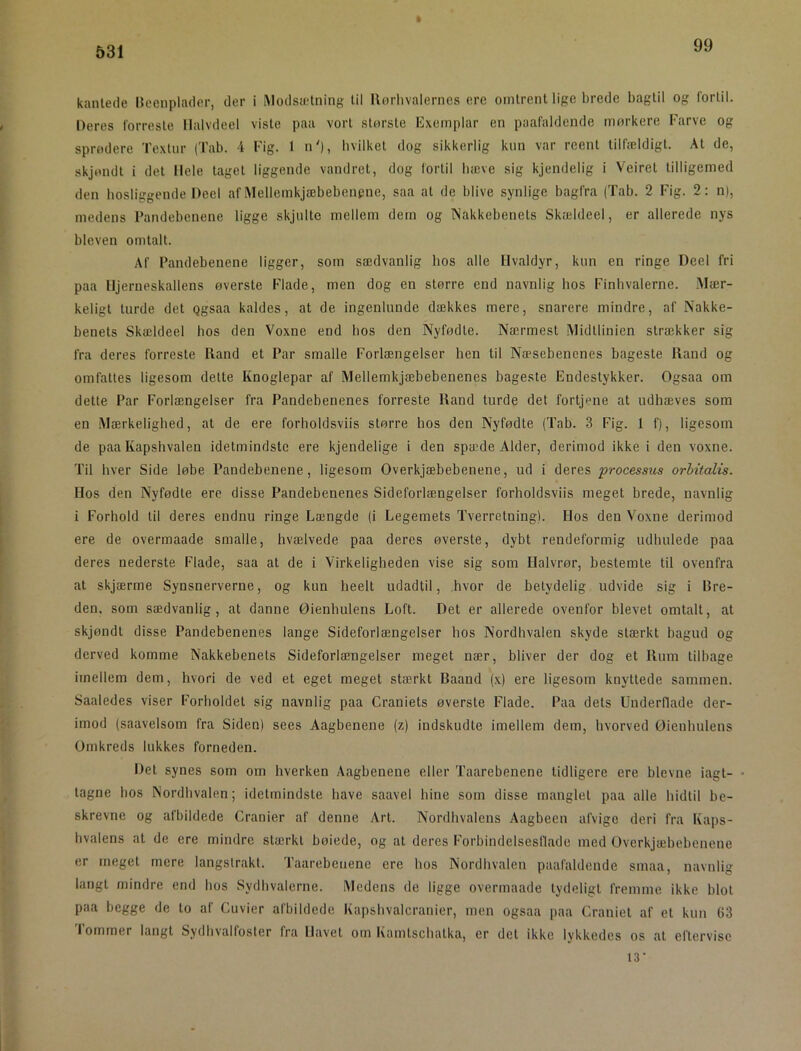 ft 99 531 kantede Iteenplader, der i IModsfetning til Rorlivalernes ere omtrent lige brede bagtil og fortil. Oeres forreste llalvdeel viste paa vort storste Kxemplar en paafaldcnde mørkere Farve og sprødere Textnr (Tab. 4 Fig. 1 n'), hvilket dog sikkerlig kun var reent tilfældigt. At de, skjøndt i det Hele taget liggende vandret, dog fortil bæve sig kjendelig i Veiret tilligemed den hosliggende Deel af Mellemkjæbebenpne, saa at de blive synlige bagfra (Tab. 2 Fig. 2: n), medens Pandebenene ligge skjulte mellem dem og Nakkebenets Skældeel, er allerede nys bleven omtalt. Af Pandebenene ligger, som sædvanlig hos alle Hvaldyr, kun en ringe Deel fri paa Hjerneskallens øverste Flade, men dog en større end navnlig bos Finhvalerne. Mær- keligt turde det Qgsaa kaldes, at de ingenlunde dækkes mere, snarere mindre, af Nakke- benets Skældeel hos den Voxne end bos den Nyfødte. Nærmest Midtlinien strækker sig fra deres forreste Rand et Par smalle Forlængelser hen til Næsebenenes bageste Rand og omfattes ligesom dette Knoglepar af Mellemkjæbebenenes bageste Endestykker. Ogsaa om dette Par Forlængelser fra Pandebenenes forreste Rand turde det fortjene at udhæves som en Mærkelighed, at de ere forholdsviis større hos den Nyfødte (Tab. 3 Fig. 1 f), ligesom de paa Kapshvalen idetmindste ere kjendelige i den spæde Alder, derimod ikke i den voxne. Til hver Side løbe Pandebenene, ligesom Overkjæbebenene, ud i deres processus orhitalis. Hos den Nyfødte ere disse Pandebenenes Sideforlængelser forholdsviis meget brede, navnlig i Forhold til deres endnu ringe Længde (i Legemets Tverretning). Hos den Voxne derimod ere de overmaade smalle, hvælvede paa deres øverste, dybt rendeformig udhulede paa deres nederste Flade, saa at de i Virkeligheden vise sig som Halvrør, bestemte til ovenfra at skjærme Synsnerverne, og kun heelt udadtil, hvor de betydelig udvide sig i Rre- den, som sædvanlig, at danne Øienhulens Loft. Det er allerede ovenfor blevet omtalt, at skjøndt disse Pandebenenes lange Sideforlængelser hos Nordhvalen skyde stærkt bagud og derved komme Nakkebenets Sideforlængelser meget nær, bliver der dog et Rum tilbage imellem dem, hvori de ved et eget meget stærkt Baand (x) ere ligesom knyttede sammen. Saaledes viser Forholdet sig navnlig paa Craniets øverste Flade. Paa dets Underflade der- imod (saavelsom fra Siden) sees Aagbenene (z) indskudte imellem dem, hvorved Øienhulens Omkreds lukkes forneden. Det synes som om hverken Aagbenene eller Taarebenene tidligere ere bievne iagt- • tagne bos Nordbvalen; idetmindste have saavel hine som disse manglet paa alle hidtil be- skrevne og afbildede Cranier af denne Art. Nordhvalens Aagbeen afvige deri fra Kaps- hvalens at de ere mindre stærkt bøiede, og at deres Forbindelsestlade med Overkjæbebenene er meget mere langstrakt. Taarebetiene ere hos Nordhvalen paafaldende smaa. navnli langt mindre end hos Sydhvalerne. Medens de ligge overmaade tydeligt fremme ikke blot paa begge de to af Gu vier afbildede Kapshvalcranier, men ogsaa paa Craniet af et kun 63 I ommer langt Sydhvalfosler fra Havet om Kamtschatka, er det ikke Ivkkedes os at eftervise 13-