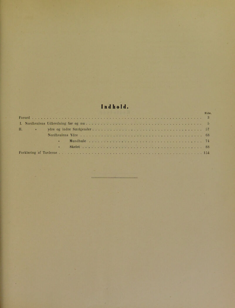 Indhold. Side. Forord 3 I. Nordhvalens Udbredning for og nu 5 II. • ydre og indre Særkjender 57 Nordlivalens Ydre 68 » Mundhule 7 4 » Skelet 88 Forklaring af Tavlerne 154