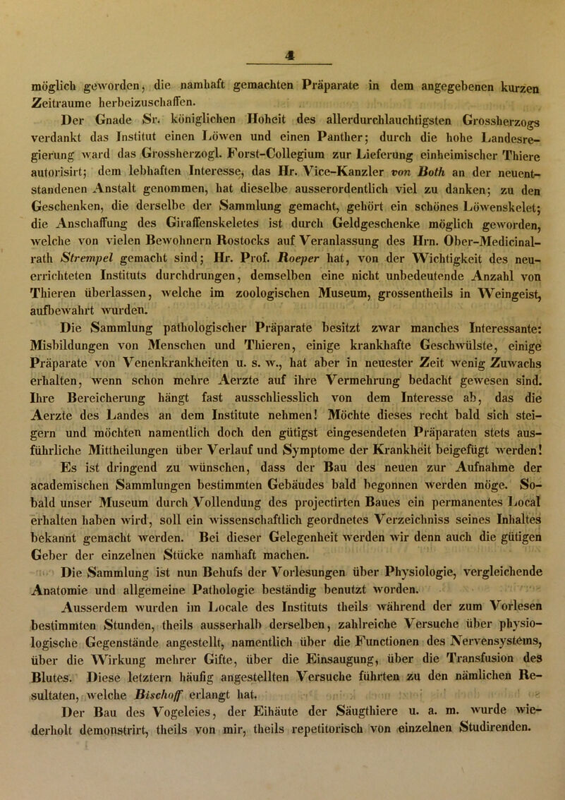 möglich geworden* die namhaft gemachten Präparate in dem angegebenen kurzen Zeiträume herbeizuschaffen. Der Gnade »Sr. königlichen Hoheit des allerdurchlauchtigsten Grossherzogs verdankt das Institut einen Löwen und einen Panther; durch die hohe Landesre- gierung ward das Grossherzogi. Forst-Collegium zur Lieferung einheimischer Thiere autorisirt; dem lebhaften Interesse, das Hr. Vice-Kanzler von Roth an der neuent— standenen Anstalt genommen, hat dieselbe ausserordentlich viel zu danken; zu den Geschenken, die derselbe der Sammlung gemacht, gehört ein schönes Löwenskelet; die Anschaffung des Giraffenskeletes ist durch Geldgeschenke möglich geworden, welche von vielen Bewohnern Rostocks auf Veranlassung des Hrn. Ober-Medicinal- ratli Strempel gemacht sind; Hr. Prof. Roeper hat, von der Wichtigkeit des neu- errichteten Instituts durchdrungen, demselben eine nicht unbedeutende Anzahl von Thieren überlassen, welche im zoologischen Museum, grossentheils in Weingeist, aufbewahrt wurden. Die Sammlung pathologischer Präparate besitzt zwar manches Interessante: Misbildungen von Menschen und Thieren, einige krankhafte Geschwülste, einige Präparate von Venenkrankheiten u. s. w., hat aber in neuester Zeit wenig Zuwachs erhalten, wenn schon mehre Aerzte auf ihre Vermehrung bedacht gewesen sind. Ihre Bereicherung hängt fast ausschliesslich von dem Interesse ab, das die Aerzte des Landes an dem Institute nehmen! Möchte dieses recht bald sich stei- gern und möchten namentlich doch den gütigst eingesendeten Präparaten stets aus- führliche Mittheilungen über Verlauf und Symptome der Krankheit beigefügt werden! Es ist dringend zu wünschen, dass der Bau des neuen zur Aufnahme der academisclien Sammlungen bestimmten Gebäudes bald begonnen werden möge. So- bald unser Museum durch Vollendung des projectirten Baues ein permanentes Local erhalten haben wird, soll ein wissenschaftlich geordnetes Verzeichniss seines Inhaltes bekannt gemacht werden. Bei dieser Gelegenheit werden wir denn auch die gütigen Geber der einzelnen Stücke namhaft machen. Die Sammlung ist nun Behufs der Vorlesungen über Physiologie, vergleichende Anatomie und allgemeine Pathologie beständig benutzt worden. Ausserdem wurden im Locale des Instituts theils während der zum Vorlesen bestimmten Stunden, theils ausserhalb derselben, zahlreiche Versuche über physio- logische Gegenstände angestellt, namentlich über die Functionen des Nervensystems, über die Wirkung mehrer Gifte, über die Einsaugung, über die Transfusion des Blutes. Diese letztem häufig angestellten Versuche führten zu den nämlichen Re- sultaten, welche Bischoff erlangt hat. Der Bau des Vogeleies, der Eihäute der Säugthiere u. a. m. wurde wie- derholt demonstrirt, theils von mir, theils repetitorisch von einzelnen Studirenden.