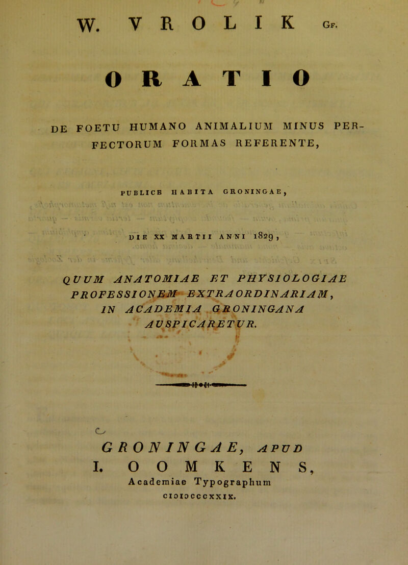 ORATIO de foetu humano animalium minus per- fectorum FORMAS REFERENTE, PUBLICE HABITA GRONINGAE, \Z0 i \0r.‘ IV.\\ i\. i' '■; .*' ') * 1 ‘ i . ’ V.; * ‘ • > . . W, - SV. v i «I \ v, \ *• ‘wVi ‘U, • j DIE XX MARTII ANNI 1829, ■ ’•» - Y: ‘ ' I *.r. 1 . . ; . . , • ' X\ \\ i . \ \ - . . \ e\ . QUUM AN ATOMI AE ET PHYSIOLOGIAE PROFESSIONEM EXTRA ORDINARIAM, IN ACADEMIA GRONINGANA AV SPICARETUR. %   m \ • • “' # v vi.- • > O GRONINGAE, apud I. OOMKENS, Academiae Typographum CIOIOCCCXXIK.