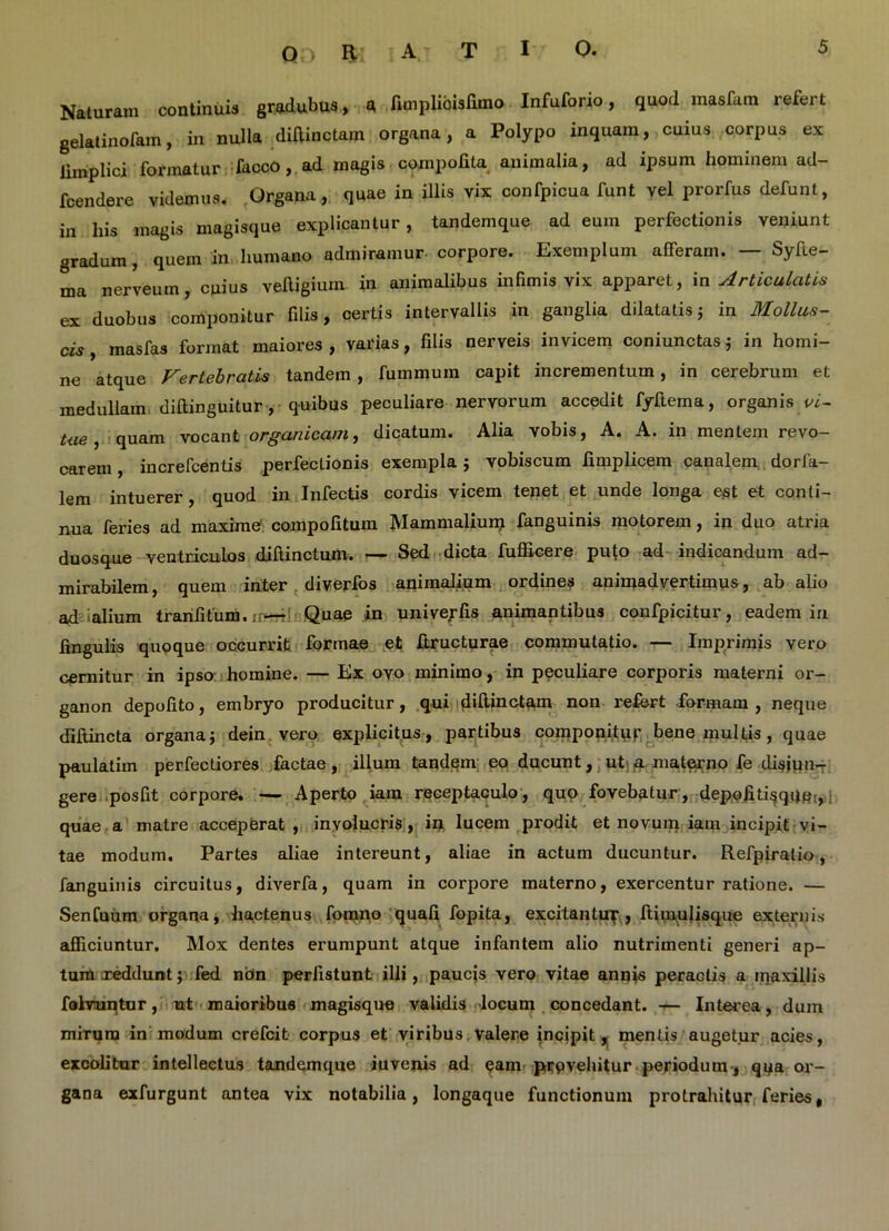 Naturam continuis gradubus, a fimplibisfimo Infuforio, quod inasfam refert gelatinofam, in nulla diffinctam organa, a Polypo inquam, cuius corpus ex limplici formatur facco, ad magis compotita animalia, ad ipsum hominem ad- fcendere videmus. Organa, quae in illis vix confpicua funt vel prorfus defunt, in his magis magisque explicantur, tandemque ad eum perfectionis veniunt gradum, quem in humano admiramur corpore. Exemplum afferam. — Syfte- ma nerveuin, cuius veftigium in animalibus infimis vix apparet , in Articulatis ex duobus componitur filis, certis intervallis in ganglia dilatatisj in Mollus- cis, mas fas format maiores, varias, filis nerveis invicem coniunctas j in homi- ne atque Vertebratis tandem , fummuin capit incrementum, in cerebrum et medullam diftinguitur, quibus peculiare nervorum accedit fyftema, organis vi- tae , quam vocant organicam, dicatum. Alia vobis, A. A. in mentem revo- carem , increfcentis perfectionis exempla; vobiscum fimplicem canalem dorfa- lem intuerer, quod in Infectis cordis vicem tenet et unde longa ejSt et conti- nua feries ad maxime’compofitum Mammalium fanguinis motorem, in duo atria duosque ventriculos diftinctum. — Sed dicta fufficere pu(o ad indicandum ad- mirabilem, quem inter diverfos animalium ordines animadvertimus, ab alio ad alium trarifitum. ir-rr Quae in univerfis animantibus confpicitur, eadem in lingulis quoque occurrit formae et ftructurae commutatio. — Imprimis vero cernitur in ipso homine. — Ex ovo minimo, in peculiare corporis materni or- ganon depolito, embryo producitur, qui ddtinctam non refert formam , neque difiincta organa j dein vero explicitus, partibus componitur bene multis, quae paulatim perfectiores factae, illum tandem eo ducunt, ut a materno fe disjun- gere posfit corpore, — Aperto iam receptaculo, quo fovebatur, depofiti§qae:, quae a matre acceperat , involucris, in lucem prodit et novum iam incipit vi- tae modum. Partes aliae intereunt, aliae in actum ducuntur. Refpiratio, fanguinis circuitus, diverfa, quam in corpore materno, exercentur ratione. — Senfuum organa, hactenus fomno quali fopita, excitantur, ftimulisque externis afficiuntur. Mox dentes erumpunt atque infantem alio nutrimenti generi ap- tum reddunt; fed nbn perlistunt illi, paucis vero vitae annis peractis a iqaxillis folvuntur, ut maioribus magisque validis locum concedant. — Interea, dum mirum in modum crefcit corpus et viribus valere incipit, mentis augetur acies, excolitur intellectus tandemque iuvenis ad eam prpvehitur periodum, qua or- gana exfurgunt antea vix notabilia, longaque functionum protrahitur feries,