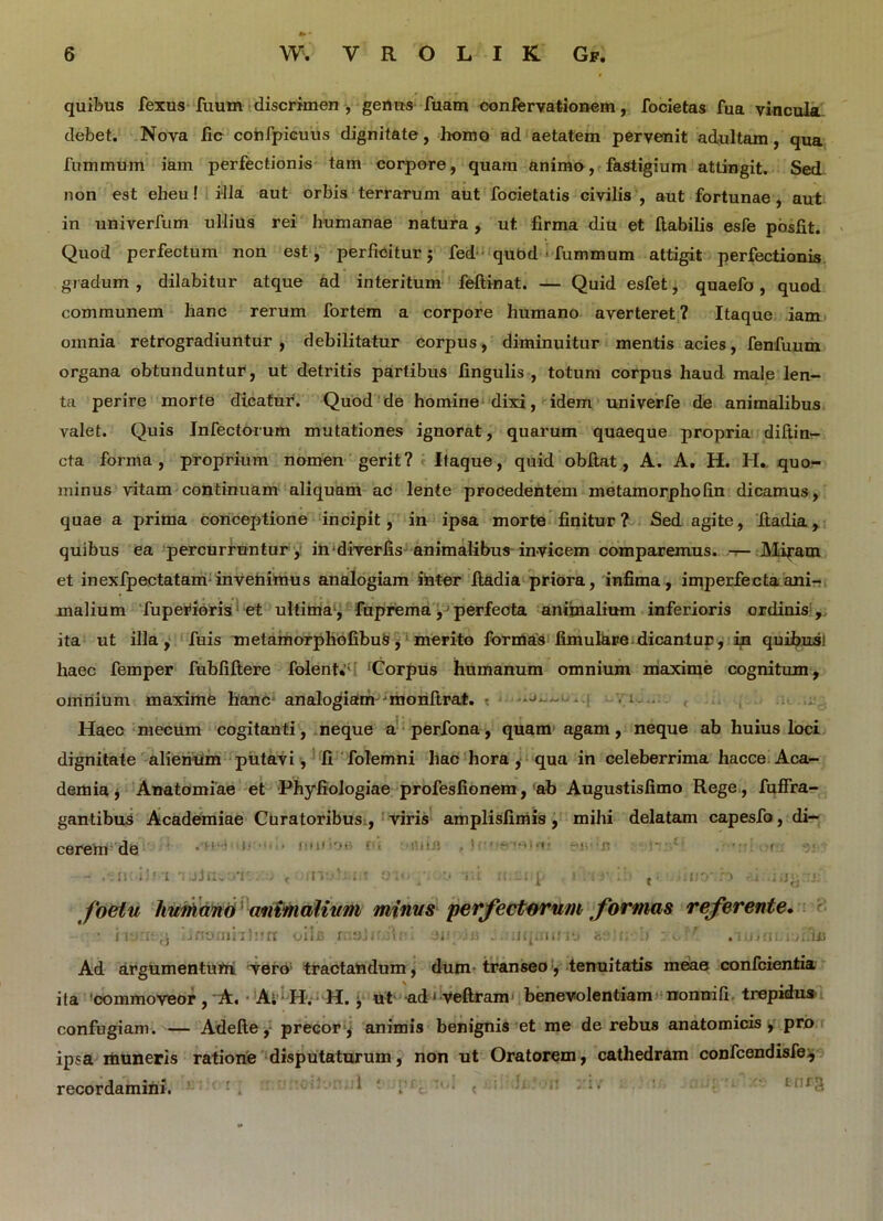 quibus fexus fuum discrimen , genus fuam confervationem, focietas fua vincula debet. Nova fic confpicuus dignitate, homo ad aetatem pervenit adultam, qua fummuin iam perfectionis tam corpore, quam animo, fastigium attingit. Sed non est eheu! illa aut orbis terrarum aut focietatis civilis , aut fortunae, aut in univerfum ullius rei humanae natura , ut firma diu et (labilis esfe posfit. Quod perfectum non est , perficitur j fed qubd ■ fummum attigit perfectionis gradum , dilabitur atque ad interitum feftinat. — Quid esfet, quaefo, quod communem hanc rerum fortem a corpore humano averteret? Itaque iam omnia retrogradiuntur, debilitatur corpus, diminuitur mentis acies, fenfuum organa obtunduntur, ut detritis partibus fingulis , totum corpus haud male len- ta perire morte dicatur. Quod de homine dixi, idem univerfe de animalibus valet. Quis Infectorum mutationes ignorat, quarum quaeque propria diftin- cta forma, proprium nomen gerit? Itaque, quid obftat, A. A. H. H. quo- minus vitam continuam aliquam ac lente procedentem metamorphofin dicamus, quae a prima conceptione incipit, in ipsa morte finitur? Sed agite, ftadia, quibus ea percurruntur, in diverfis animalibus invicem comparemus. — Mi^am et inexfpectatam invehimus analogiam inter ftadia priora, infima, imperfecta ani- malium fupeifioris et ultima , fuprema, perfecta animalium inferioris ordinis , ita ut illa, fuis Tnetamorphofibus, merito formas limulare dicantur, in quibus! haec femper fubfiftere folent*';' ‘Corpus humanum omnium maxime cognitum, omnium maxime hanc analogiam jmonftrat. : • 1 • Haec mecum cogitanti, neque a perfona, quam agam, neque ab huius loci dignitate alienum putavi, fi folemni hac hora, qua in celeberrima hacce Aca- demia j Anatomiae et Phyfiologiae profesfionem, ab Augustisfimo Rege, fuffra- gantibus Academiae Curatoribus , viris amplisfimis, mihi delatam capesfo, di- cerem de . I • ' »:<»• •*>»- !•. - < ’’ ‘ f - i!' l TUjrivU’!' .r ' .ll:/..; t OHrp r.i it p i ii t;. <nio h • i foeiu humano animalium minus perfectarum formas referente. ■ ii Jnornnhrrr oilc rnalidlrd JJ-; iii ; uq.une &:■(; 1» ;ccf' Ad argumentum Tero1 tractandum, dum transeo, tenuitatis meae confcientia ita commoveor, A. A;; H. H. , ut ad - veftram benevolentiam nonnifi trepidus confugiam. — Adefte, precor , animis benignis et me de rebus anatomicis > pro ipsa muneris ratione disputaturum, non ut Oratorem, cathedram confcendisfe;, recordamini. 1 ‘ : ■' ;