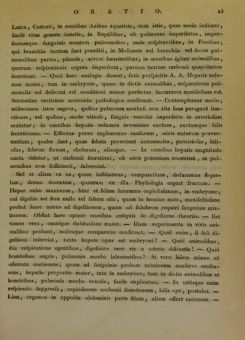 Lutra , Castore, in omnibus Avibus aquaticis, cum istis , quae modo indicavi, fimili vitae genere iunctis, in Reptilibus, ob pulmones imperfectos, imper- fectumque fanguinis meatum pulmonalem , male refpirantibus, in Piscibus , qui branchiis tantum funt praediti, in Molluscis vel branchiis vel faecis pul- monalibus parvis, plicatis, aerem haurientibus j in omnibus igitur animalibus , quorum refpirationis organa imperfecta , parcam tantum carbonii quantitatem fecernunt. — Quid haec analogia doceat, fatis perfpicitis A. A. Hepatis volu- men maius , tam in embryone, quam in dictis animalibus , refpirationis pul- monalis vel defectui vel conditioni minus perfectae fuccurrere manifeftum est. Sententiae veritatem anatomia jiathologica confirmat. — Contemplemur modo , miferrimos istos aegros, quibus pulmones morboli non rite fuas peragunt fun- ctiones , vel quibus, corde vitiofo , fanguis yenofus imperfecte in arteriofum mutatur j in omnibus hepatis volumen invenimus auctum , auctamque bilis fecretionem. — Effectus porro exploremus caufarum, aeris naturam perver- tentium , quales funt , quae febres provocant autumnales, perniciofas, bili— ofas, febrem flavam, choleram, aliasque. — In omnibus hepatis magnitudo aucta videtur, ut carbonii fecretioni, ob aeris potentiam nocentem, in pul- monibus non fufficienti, fubveniat. Sed et aliam ex ea, quam inftituimus, comparatione, deducamus feque- lam, denuo docentem, quantum ex illa Phyfiologia capiat fructum. — Hepar enim maximum , hinc et bilem fecernens copiofisiimam , in embryone , cui digeftio est fere nulla vel faltem alia , quam in homine nato , manifeftisfime probat hanc minus ad digeftionem , quam ad falubrem requiri fanguinis mix- tionem. Obftat haec opinio omnibus antiquis de digeftione theoriis. — Est tamen vera, omnique dubitatione maior. — Illam experimenta in vivis ani- malibus probant, noltraque comparatio confirmat. — Quid enim, fi foli di- geftioni inferviat, tanto hepate opus est embryoni? — Quid animalibus, diu refpiratione egentibus, digeftione vero vix a ceteris diftinctis ? — Quid hominibus aegris, pulmonis morbo laborantibus? Si vero bilem minus ad ciborum coctionem, quam ad fanguinis probam mixtionem conferre cenfea- mus , hepatis proportio maior, tum in embryone, tum in dictis animalibus et hominibus, pulmonis morbo vexatis, facile explicatur. — In utrisque enim refpiratio fuppresfa, copiofiorem carbonii fecretionem , bilis ope , postulat. — Lien, organon in oppofita abdominis parte fitum, aliam offert rationem.