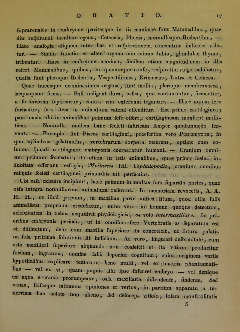 *7 fuprarenales in embryone pariterque in iis maximae funt Mammalibus , quae diu refpirandi facultate egent, Cetaceis, Phocis, nonnullisque Rodentibus. — Haec analogia aliquem inter has et refpirationem, concentum indicare vide- tur. — Similis functio et alteri organo non minus dubio, glandulae thymo , tribuatur. Haec in embryone maxima, fimilem etiam magnitudinem in illis refert Mammalibus, quibus, ex quacunque caufa, refpiratio vulgo cohibetur, qualia funt pleraque Rodentia, Vespertiliones, Erinaceus, Lutra et Cetacea. Quae hucusque examinavimus organa , funt mollia , pleraque membranacea , nequaquam firma. — Bafi indigent dura, osfea, qua contineantur, firmentur, a fe invicem feparentur, contra vim externam tegantur. — Haec autem fero formatur, fero item in animalium catena offenditur. Est primo cartilaginea; pari modo ubi in animalibus primum fefe ofiert, cartilagineam monftrat molli- tiem. — Nonnulla mollem hanc fceleti fabricam femper quodammodo fer- vant. — Exemplo fint Pisces cartilaginei, praefertim vero Petromyzon; in quo cylindrus gelatinofus, vertebrarum corpora referens, optime cum co- lumna fpinali cartilaginea embryonis comparatur humani. — Cranium omni- um primum formatur; ita etiam in istis animalibus, quae prima fceleti in- dubitata offerunt veftigia, Molluscis fcil. Cephalopodis, cranium omnibus reliquis fceleti cartilaginei primordiis est perfectius. Ubi osfa existere incipiunt, haec primum in multas funt feparata partes, quae osfa integra nonnullorum animalium referunt. In memoriam revocetis, A. A* H. H. , os illud parvum, in maxillae parte antica fitum, quod olim folis animalibus proprium credebatur, nunc vero in homine quoque detectum, celebritatem in rebus acquifivit phyfiologicis , os volo intermaxillare. In pri- oribus embryonis periodis, ut in omnibus fere Vertebratis os feparatum est et dillinctum, dein cum maxilla fuperiore ita concrefcitj ut futura palati- na fola priliinae folutionis fit indicium. At vero, lingulari deformitate, cum osfe maxillari fuperiore aliquando non coalefcit et ita vitium produoitur foedum, ingratum, nomine labii leporini cognitum; cuius originem variis hypothefibus explicare tentarunt bene multi, vel ex matris phantasmati- bus vel ex vi, quam pugnis fibi ipse inferret embryo — vel denique ex aqua e cranio prorumpente, osfa maxillaria diflendente, findente. Sed vanas, falfasque mittamus opiniones et verius, in partium apparatu a te- nerrima hac aetate non alieno, fed deinceps vitiofo, folain monftrofitatis